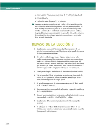 Medicamentos
c. Preparación: Volumen en una jeringa de 30 a 60 mi (etiquetada)
d. Dosis: 10 ml/kg
e. Administración: Durante 5 a 10 minutos
o La ausencia persistente de frecuencia cardíaca detectable (Apgar 0) a
los 10 minutos es un elemento pronóstico firme, pero no absoluto, de
mortalidad y de morbilidad grave en los prematuros tardíos y bebés
nacidos a término. Si se confirma la ausencia de frecuencia cardíaca
luego de 10 minutos de reanimación, es razonable detener los esfuerzos
de reanimación; sin embargo, la decisión de continuar o suspender
debe ser individualizada.
REPASO DE LA LECCION 7
1. La adrenalina (aumenta)/(disminuye) el flujo sanguíneo de las
arterias coronarias y (aumenta)/(disminuye) la fuerza y la frecuencia
de las contracciones cardíacas.
2. Se realizó ventilación que mueve el pecho a través de un tubo
endotraqueal durante 30 segundos y se continuó con compresiones
torácicas y oxígeno al 100 % durante unos 60 segundos más. Si la
frecuencia cardíaca del bebé permanece por debajo de los (60 latidos
por minuto)/(80 latidos por minuto), debe administrar adrenalina
mientras sigue con las compresiones torácicas y la ventilación.
3. La vía preferida para la adrenalina es (intravenosa)/(endotraqueal).
4. (Se recomienda)/(No se recomienda) la administración a modo de
rutina de un expansor de volumen en ausencia de choque o con
antecedentes de pérdida de sangre aguda.
5. Si se indica un expansor de volumen de emergencia, la dosis inicial
es de (1 ml/kg)/(10 ml/kg).
6. La concentración recomendada de adrenalina para recién nacidos es
de (1:1000)/( 1:10 000).
7. Usando la concentración correcta de adrenalina, la dosis intravenosa
recomendada es de (0.1 a 0.3 ml/kg)/(0.5 a 1ml/kg).
8. La adrenalina debe administrarse (lentamente)/(lo más rápido
posible).9
9. Si la frecuencia cardíaca del bebé permanece por debajo de los
60 latidos por minuto, puede reiterar la dosis de adrenalina cada (3 a
5 minutos)/(8 a 10 minutos).
2 0 4
ERRNVPHGLFRVRUJ
 