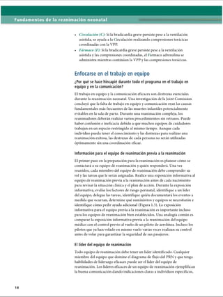 Fundamentos de la reanimación neonatal
• Circulación (C): Si la bradicardia grave persiste pese a la ventilación
asistida, se ayuda a la Circulación realizando compresiones torácicas
coordinadas con la VPP.
• Fármaco (F): Si la bradicardia grave persiste pese a la ventilación
asistida y las compresiones coordinadas, el Fármaco adrenalina se
administra mientras continúan la VPP y las compresiones torácicas.
Enfocarse en el trabajo en equipo
¿Por qué se hace hincapié durante todo el programa en el trabajo en
equipo y en la comunicación?
El trabajo en equipo y la comunicación eficaces son destrezas esenciales
durante la reanimación neonatal. Una investigación de la Joint Comission
concluyó que la falta de trabajo en equipo y comunicación eran las causas
fundamentales más frecuentes de las muertes infantiles potencialmente
evitables en la sala de parto. Durante una reanimación compleja, los
reanimadores deberán realizar varios procedimientos sin retrasos. Puede
haber confusión e ineficacia debido a que muchos equipos de cuidadores
trabajan en un espacio restringido al mismo tiempo. Aunque cada
individuo pueda tener el conocimiento y las destrezas para realizar una
reanimación exitosa, las destrezas de cada persona no serán utilizadas
óptimamente sin una coordinación eficaz.
Información para el equipo de reanimación previa a la reanimación
El primer paso en la preparación para la reanimación es planear cómo se
contactará a su equipo de reanimación y quién responderá. Una vez
reunidos, cada miembro del equipo de reanimación debe comprender su
rol y las tareas que le serán asignadas. Realice una exposición informativa al
equipo de reanimación previa a la reanimación antes de cada nacimiento
para revisar la situación clínica y el plan de acción. Durante la exposición
informativa, evalúe los factores de riesgo perinatal, identifique a un líder
del equipo, delegue las tareas, identifique quién documentará los eventos a
medida que ocurran, determine qué suministros y equipos se necesitarán e
identifique cómo pedir ayuda adicional (Figura 1.3). La exposición
informativa para el equipo previa a la reanimación es importante incluso
para los equipos de reanimación bien establecidos. Una analogía común es
comparar la exposición informativa previa a la reanimación del equipo
médico con el control previo al vuelo de un piloto de aerolínea. Incluso los
pilotos que ya han volado en mismo vuelo varias veces realizan su control
antes de volar para garantizar la seguridad de sus pasajeros.
El líder del equipo de reanimación
Todo equipo de reanimación debe tener un líder identificado. Cualquier
miembro del equipo que domine el diagrama de flujo del PRN y que tenga
habilidades de liderazgo eficaces puede ser el líder del equipo de
reanimación. Los líderes eficaces de un equipo de reanimación ejemplifican
la buena comunicación dando indicaciones claras a individuos específicos,
ERRNVPHGLFRVRUJ
 