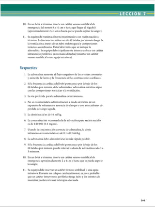 10. En un bebé a término, inserte un catéter venoso umbilical de
emergencia (al menos 8 a 10 cm o hasta que llegue al hígado)/
(aproximadamente 2 a 4 cm o hasta que se pueda aspirar la sangre).
11. Su equipo de reanimación está reanimando a un recién nacido a
término. La frecuencia cardíaca es de 40 latidos por minuto luego de
la ventilación a través de un tubo endotraqueal y compresiones
torácicas coordinadas. Usted determina que se indique la
adrenalina. Su equipo debe (rápidamente intentar colocar un catéter
intravenoso periférico en su mano derecha)/(insertar un catéter
venoso umbilical o una aguja intraósea).
Respuestas
1. La adrenalina aumenta el flujo sanguíneo de las arterias coronarias
y aumenta la fuerza y la frecuencia de las contracciones cardíacas.
2. Si la frecuencia cardíaca del bebé permanece por debajo de los
60 latidos por minuto, debe administrar adrenalina mientras sigue
con las compresiones torácicas y la ventilación.
3. La vía preferida para la adrenalina es intravenosa.
4. No se recomienda la administración a modo de rutina de un
expansor de volumen en ausencia de choque o con antecedentes de
pérdida de sangre aguda.
5. La dosis inicial es de 10 ml/kg.
6. La concentración recomendada de adrenalina para recién nacidos
es de 1:10 000 (0.1 mg/ml).
7. Usando la concentración correcta de adrenalina, la dosis
intravenosa recomendada es de 0.1 a 0.3 ml/kg.
8. La adrenalina debe administrarse lo más rápido posible.
9. Si la frecuencia cardíaca del bebé permanece por debajo de los
60 latidos por minuto, puede reiterar la dosis de adrenalina cada 3 a
5 minutos.
10. En un bebé a término, inserte un catéter venoso umbilical de
emergencia aproximadamente 2 a 4 cm o hasta que se pueda aspirar
la sangre.
11. Su equipo debe insertar un catéter venoso umbilical o una aguja
intraósea. Durante un colapso cardiopulmonar, es poco probable
que un catéter intravenoso periférico tenga éxito y los intentos de
inserción pueden retrasar la terapia adecuada.
ERRNVPHGLFRVRUJ
 