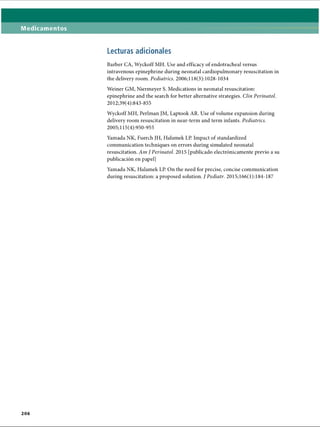 Medicamentos
Lecturas adicionales
Barber CA, Wyckoff MH. Use and efficacy of endotracheal versus
intravenous epinephrine during neonatal cardiopulmonary resuscitation in
the delivery room. Pediatrics. 2006; 118(3): 1028-1034
Weiner GM, Niermeyer S. Medications in neonatal resuscitation:
epinephrine and the search for better alternative strategies. Clin Perinatol.
2012;39(4):843-855
Wyckoff MH, Perlman JM, Laptook AR. Use of volume expansion during
delivery room resuscitation in near-term and term infants. Pediatrics.
2005;115(4):950-955
Yamada NK, Fuerch JH, Halamek LP. Impact of standardized
communication techniques on errors during simulated neonatal
resuscitation. Am J Perinatol. 2015 [publicado electrónicamente previo a su
publicación en papel]
Yamada NK, Halamek LP. On the need for precise, concise communication
during resuscitation: a proposed solution. J Pediatr. 2015; 166(1):184-187
2 0 6
ERRNVPHGLFRVRUJ
 