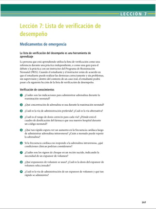 LECCI ÓN 7
Lección 7: Lista de verificación de
desempeño
Medicamentos de emergencia
La lista de verificación del desempeño es una herramienta de
aprendizaje
La persona que está aprendiendo utiliza la lista de verificación como una
referencia durante una práctica independiente, o como una guía para el
debate y la práctica con un instructor del Programa de Reanimación
Neonatal (PRN). Cuando el estudiante y el instructor están de acuerdo en
que el estudiante puede realizar las destrezas correctamente y sin problemas,
sin supervisión y dentro del contexto de un caso real, el estudiante podrá
pasar a la siguiente lección de la lista de verificación de desempeño.
Verificación de conocimientos
o ¿Cuáles son las indicaciones para administrar adrenalina durante la
reanimación neonatal?
0 ¿Qué concentración de adrenalina se usa durante la reanimación neonatal?
© ¿Cuál es la vía de administración preferida? ¿Cuál es la vía alternativa?
O ¿Cuál es el rango de dosis correcto para cada vía? ¿Dónde está el
cuadro de dosificación del fármaco que usa nuestro hospital durante
un código neonatal?
0 ¿Qué tan rápido espera ver un aumento en la frecuencia cardíaca luego
de administrar adrenalina intravenosa? ¿Cuán a menudo puede repetir
la adrenalina?
o Si la frecuencia cardíaca no responde a la adrenalina intravenosa, ¿qué
condiciones clínicas podrían considerarse?
o ¿Cuáles son los signos de choque en un recién nacido, indicando la
necesidad de un expansor de volumen?
O ¿Qué expansores de volumen se usan? ¿Cuál es la dosis del expansor de
volumen seleccionado?
o ¿Cuál es la vía de administración de un expansor de volumen y qué tan
rápido se administra?
207
ERRNVPHGLFRVRUJ
 