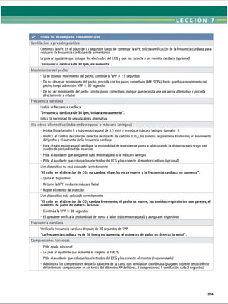 LECCI ÓN 7
✓ Pasos de desempeño fundamentales
Ventilación a presión positiva
Comienza la VPP. En el plazo de 15 segundos luego de comenzar la VPP, solicita verificación de la frecuencia cardíaca para
evaluar si la frecuencia cardíaca está aumentando
Le pide al ayudante que coloque los electrodos del ECG y que los conecte a un monitor cardíaco (opcional)
Frecuencia cardíaca de 30 Ipm, no aumenta.
Movimiento del pecho
• Si se observa movimiento del pecho, continúe la VPP X 15 segundos
• De no observar movimiento del pecho, proceda con los pasos correctivos (MR. SOPA) hasta que haya movimiento del
pecho, luego administre VPP X 30 segundos
• De no ver movimiento delpecho con los pasos correctivos, indique que necesita una vía aérea alternativa y proceda
directamente a intubar
Frecuencia cardíaca
Evalúa la frecuencia cardíaca
Frecuencia cardíaca de 30 Ipm, todavía no aumenta.
Indica la necesidad de una vía aérea alternativa
Vía aérea alternativa (tubo endotraqueal o máscara laríngea)
• Intuba (hoja tamaño 1 y tubo endotraqueal de 3.5 mm) o introduce máscara laríngea (tamaño 1)
• Verifica el cambio de color del detector de dióxido de carbono (C02
), los sonidos respiratorios bilaterales, el movimiento
del pecho y el aumento de la frecuencia cardíaca
• Para el tubo endotraqueal: verifique la profundidad de inserción de punta a labio usando la distancia nariz-trago o el
cuadro de profundidad de inserción
• Pida al ayudante que asegure el tubo endotraqueal o la máscara laríngea
• Pida al ayudante que coloque los electrodos del ECG y los conecte al monitor cardíaco (opcional)
Si el dispositivo no está colocado correctamente
El color en el detector de C02no cambia, el pecho no se mueve y la frecuencia cardíaca no aumenta.
• Quita el dispositivo
• Retoma la VPP mediante máscara facial
• Repite el intento de inserción
Si el dispositivo está colocado correctamente
El color en el detector de C02cambia levemente, el pecho se mueve, los sonidos respiratorios son parejos, el
oxímetro de pulso no detecta la señal.
• Continúa la VPP X 30 segundos
• El ayudante verifica la profundidad de punta a labio (tubo endotraqueal) y asegura el dispositivo
Frecuencia cardíaca
Verifica la frecuencia cardíaca después de 30 segundos de VPP
La frecuencia cardíaca es de 30 Ipm y no aumenta, el oxímetro de pulso no detecta la señal.
Compresiones torácicas
• Pide ayuda adicional
• Le pide al ayudante que aumente el oxígeno al 100 %
• Pide al ayudante que coloque los electrodos del ECG y los conecte al monitor (recomendado)
• Administra las compresiones desde la cabecera de la cama con ventilación coordinada (pulgares sobre el tercio inferior
del esternón, compresiones en un tercio del diámetro AP del tórax, 3 compresiones: 1 ventilación cada 2 segundos)
209
ERRNVPHGLFRVRUJ
 