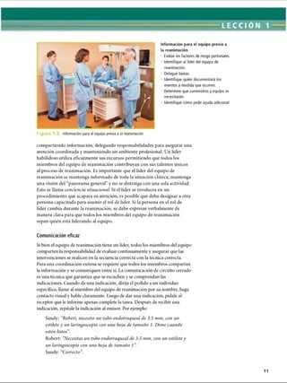 LECCI ÓN 1
Información para el equipo previa a
la reanimación
Evalúe los factores de riesgo perinatales.
Identifique al líder del equipo de
reanimación.
• Delegue tareas.
Identifique quién documentará los
eventos a medida que ocurren.
Determine qué suministros y equipo se
necesitarán.
Identifique cómo pedir ayuda adicional.
Fie Información para el equipo previa a la reanimación
compartiendo información, delegando responsabilidades para asegurar una
atención coordinada y manteniendo un ambiente profesional. Un líder
habilidoso utiliza eficazmente sus recursos permitiendo que todos los
miembros del equipo de reanimación contribuyan con sus talentos únicos
al proceso de reanimación. Es importante que el líder del equipo de
reanimación se mantenga informado de toda la situación clínica, mantenga
una visión del “panorama general” y no se distraiga con una sola actividad.
Esto se llama conciencia situacional. Si el líder se involucra en un
procedimiento que acapara su atención, es posible que deba designar a otra
persona capacitada para asumir el rol de líder. Si la persona en el rol de
líder cambia durante la reanimación, se debe expresar verbalmente de
manera clara para que todos los miembros del equipo de reanimación
sepan quién está liderando al equipo.
Comunicación eficaz
Si bien el equipo de reanimación tiene un líder, todos los miembros del equipo
comparten la responsabilidad de evaluar continuamente y asegurar que las
intervenciones se realicen en la secuencia correcta con la técnica correcta.
Para una coordinación exitosa se requiere que todos los miembros compartan
la información y se comuniquen entre sí. La comunicación de circuito cerrado
es una técnica que garantiza que se escuchen y se comprendan las
indicaciones. Cuando da una indicación, dirija el pedido a un individuo
específico, llame al miembro del equipo de reanimación por su nombre, haga
contacto visual y hable claramente. Luego de dar una indicación, pídale al
receptor que le informe apenas complete la tarea. Después de recibir una
indicación, repítale la indicación al emisor. Por ejemplo:
Sandy: “Robert, necesito un tubo endotraqueal de 3.5 mm, con un
estilete y un laringoscopio con una hoja de tamaño 1. Dime cuando
estén listos”
.
Robert: “Necesitas un tubo endotraqueal de 3.5 mm, con un estilete y
un laringoscopio con una hoja de tamaño 1”
.
Sandy: “Correcto”
.
ERRNVPHGLFRVRUJ
 