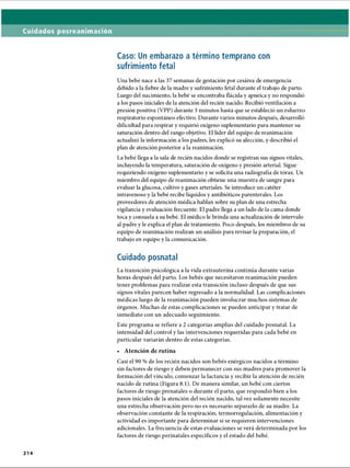 Cuidados posreanimación
Caso: Un embarazo a término temprano con
sufrimiento fetal
Una bebé nace a las 37 semanas de gestación por cesárea de emergencia
debido a la fiebre de la madre y sufrimiento fetal durante el trabajo de parto.
Luego del nacimiento, la bebé se encontraba flácida y apneica y no respondió
a los pasos iniciales de la atención del recién nacido. Recibió ventilación a
presión positiva (VPP) durante 3 minutos hasta que se estableció un esfuerzo
respiratorio espontáneo efectivo. Durante varios minutos después, desarrolló
dificultad para respirar y requirió oxígeno suplementario para mantener su
saturación dentro del rango objetivo. El líder del equipo de reanimación
actualizó la información a los padres, les explicó su afección, y describió el
plan de atención posterior a la reanimación.
La bebé llega a la sala de recién nacidos donde se registran sus signos vitales,
incluyendo la temperatura, saturación de oxígeno y presión arterial. Sigue
requiriendo oxígeno suplementario y se solicita una radiografía de tórax. Un
miembro del equipo de reanimación obtiene una muestra de sangre para
evaluar la glucosa, cultivo y gases arteriales. Se introduce un catéter
intravenoso y la bebé recibe líquidos y antibióticos parenterales. Los
proveedores de atención médica hablan sobre su plan de una estrecha
vigilancia y evaluación frecuente. El padre llega a un lado de la cama donde
toca y consuela a su bebé. El médico le brinda una actualización de intervalo
al padre y le explica el plan de tratamiento. Poco después, los miembros de su
equipo de reanimación realizan un análisis para revisar la preparación, el
trabajo en equipo y la comunicación.
Cuidado posnatal
La transición psicológica a la vida extrauterina continúa durante varias
horas después del parto. Los bebés que necesitaron reanimación pueden
tener problemas para realizar esta transición incluso después de que sus
signos vitales parecen haber regresado a la normalidad. Las complicaciones
médicas luego de la reanimación pueden involucrar muchos sistemas de
órganos. Muchas de estas complicaciones se pueden anticipar y tratar de
inmediato con un adecuado seguimiento.
Este programa se refiere a 2 categorías amplias del cuidado posnatal. La
intensidad del control y las intervenciones requeridas para cada bebé en
particular variarán dentro de estas categorías.
• Atención de rutina
Casi el 90 % de los recién nacidos son bebés enérgicos nacidos a término
sin factores de riesgo y deben permanecer con sus madres para promover la
formación del vínculo, comenzar la lactancia y recibir la atención de recién
nacido de rutina (Figura 8.1). De manera similar, un bebé con ciertos
factores de riesgo prenatales o durante el parto, que respondió bien a los
pasos iniciales de la atención del recién nacido, tal vez solamente necesite
una estrecha observación pero no es necesario separarlo de su madre. La
observación constante de la respiración, termorregulación, alimentación y
actividad es importante para determinar si se requieren intervenciones
adicionales. La frecuencia de estas evaluaciones se verá determinada por los
factores de riesgo perinatales específicos y el estado del bebé.
2 1 4
ERRNVPHGLFRVRUJ
 
