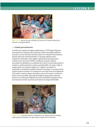 Figura Atención de rutina. (Utilizado con el permiso de la Fundación Mayo para la
Educación e Investigación Médica).
• Cuidado posreanimación
Los bebés que requirieron oxígeno suplementario o VPP después del parto
necesitarán una evaluación más minuciosa. Pueden desarrollar problemas
asociados con una transición anormal y deben ser evaluados frecuentemente
durante el período neonatal inmediato. A menudo requieren apoyo
respiratorio continuado, como oxígeno suplementario, presión positiva
continua en las vías aéreas (CPAP) o ventilación mecánica. Muchos
necesitarán ser admitidos en un ambiente de la sala de recién nacidos donde el
monitoreo cardiorrespiratorio continuo esté disponible y los signos vitales se
puedan medir con frecuencia (Figura 8.2). Algunos necesitarán ser
transferidos a la unidad de cuidados intensivos neonatales. Si un recién nacido
requiere atención posterior a la reanimación en un lugar Hiera de la habitación
de la madre, es preciso alentar a los padres a que vean y toquen a su bebé tan
pronto como sea posible. El período de tiempo necesario para la atención
posterior a la reanimación depende de la afección del bebé, el progreso hacia
una transición normal y la presencia de factores de riesgo identificabas.
Figura 8.2 La atención posterior a la reanimación en un contexto donde haya monitores
cardiorrespiratorios disponibles y los signos vitales se puedan medir con frecuencia.
215
ERRNVPHGLFRVRUJ
 
