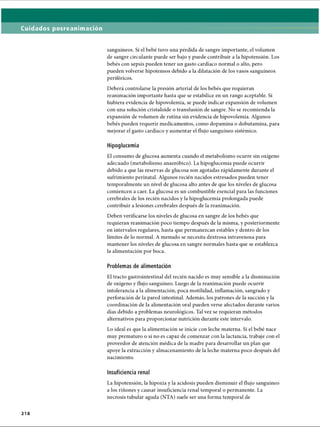 Cuidados posreanimación
sanguíneos. Si el bebé tuvo una pérdida de sangre importante, el volumen
de sangre circulante puede ser bajo y puede contribuir a la hipotensión. Los
bebés con sepsis pueden tener un gasto cardíaco normal o alto, pero
pueden volverse hipotensos debido a la dilatación de los vasos sanguíneos
periféricos.
Deberá controlarse la presión arterial de los bebés que requieran
reanimación importante hasta que se estabilice en un rango aceptable. Si
hubiera evidencia de hipovolemia, se puede indicar expansión de volumen
con una solución cristaloide o transfusión de sangre. No se recomienda la
expansión de volumen de rutina sin evidencia de hipovolemia. Algunos
bebés pueden requerir medicamentos, como dopamina o dobutamina, para
mejorar el gasto cardíaco y aumentar el flujo sanguíneo sistèmico.
Hipoglucemia
El consumo de glucosa aumenta cuando el metabolismo ocurre sin oxígeno
adecuado (metabolismo anaeróbico). La hipoglucemia puede ocurrir
debido a que las reservas de glucosa son agotadas rápidamente durante el
sufrimiento perinatal. Algunos recién nacidos estresados pueden tener
temporalmente un nivel de glucosa alto antes de que los niveles de glucosa
comiencen a caer. La glucosa es un combustible esencial para las funciones
cerebrales de los recién nacidos y la hipoglucemia prolongada puede
contribuir a lesiones cerebrales después de la reanimación.
Deben verificarse los niveles de glucosa en sangre de los bebés que
requieran reanimación poco tiempo después de la misma, y posteriormente
en intervalos regulares, hasta que permanezcan estables y dentro de los
límites de lo normal. A menudo se necesita dextrosa intravenosa para
mantener los niveles de glucosa en sangre normales hasta que se establezca
la alimentación por boca.
Problemas de alimentación
El tracto gastrointestinal del recién nacido es muy sensible a la disminución
de oxígeno y flujo sanguíneo. Luego de la reanimación puede ocurrir
intolerancia a la alimentación, poca motilidad, inflamación, sangrado y
perforación de la pared intestinal. Además, los patrones de la succión y la
coordinación de la alimentación oral pueden verse afectados durante varios
días debido a problemas neurológicos. Tal vez se requieran métodos
alternativos para proporcionar nutrición durante este intervalo.
Lo ideal es que la alimentación se inicie con leche materna. Si el bebé nace
muy prematuro o si no es capaz de comenzar con la lactancia, trabaje con el
proveedor de atención médica de la madre para desarrollar un plan que
apoye la extracción y almacenamiento de la leche materna poco después del
nacimiento.
Insuficiencia renal
La hipotensión, la hipoxia y la acidosis pueden disminuir el flujo sanguíneo
a los riñones y causar insuficiencia renal temporal o permanente. La
necrosis tubular aguda (NTA) suele ser una forma temporal de
2 1 8
ERRNVPHGLFRVRUJ
 