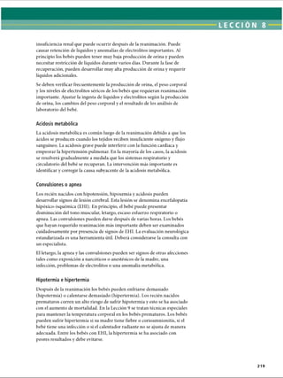 LECCI ÓN 8
insuficiencia renal que puede ocurrir después de la reanimación. Puede
causar retención de líquidos y anomalías de electrolitos importantes. Al
principio los bebés pueden tener muy baja producción de orina y pueden
necesitar restricción de líquidos durante varios días. Durante la fase de
recuperación, pueden desarrollar muy alta producción de orina y requerir
líquidos adicionales.
Se deben verificar frecuentemente la producción de orina, el peso corporal
y los niveles de electrolitos séricos de los bebés que requieran reanimación
importante. Ajustar la ingesta de líquidos y electrolitos según la producción
de orina, los cambios del peso corporal y el resultado de los análisis de
laboratorio del bebé.
Acidosis metabòlica
La acidosis metabòlica es común luego de la reanimación debido a que los
ácidos se producen cuando los tejidos reciben insuficiente oxígeno y flujo
sanguíneo. La acidosis grave puede interferir con la función cardíaca y
empeorar la hipertensión pulmonar. En la mayoría de los casos, la acidosis
se resolverá gradualmente a medida que los sistemas respiratorio y
circulatorio del bebé se recuperan. La intervención más importante es
identificar y corregir la causa subyacente de la acidosis metabòlica.
Convulsiones o apnea
Los recién nacidos con hipotensión, hipoxemia y acidosis pueden
desarrollar signos de lesión cerebral. Esta lesión se denomina encefalopatía
hipóxico-isquémica (EHI). En principio, el bebé puede presentar
disminución del tono muscular, letargo, escaso esfuerzo respiratorio o
apnea. Las convulsiones pueden darse después de varias horas. Los bebés
que hayan requerido reanimación más importante deben ser examinados
cuidadosamente por presencia de signos de EHI. La evaluación neurològica
estandarizada es una herramienta útil. Deberá considerarse la consulta con
un especialista.
El letargo, la apnea y las convulsiones pueden ser signos de otras afecciones
tales como exposición a narcóticos o anestésicos de la madre, una
infección, problemas de electrolitos o una anomalía metabòlica.
Hipotermia e hipertermia
Después de la reanimación los bebés pueden enfriarse demasiado
(hipotermia) o calentarse demasiado (hipertermia). Los recién nacidos
prematuros corren un alto riesgo de sufrir hipotermia y esto se ha asociado
con el aumento de mortalidad. En la Lección 9 se tratan técnicas especiales
para mantener la temperatura corporal en los bebés prematuros. Los bebés
pueden sufrir hipertermia si su madre tiene fiebre o corioamnionitis, si el
bebé tiene una infección o si el calentador radiante no se ajusta de manera
adecuada. Entre los bebés con EHI, la hipertermia se ha asociado con
peores resultados y debe evitarse.
219
ERRNVPHGLFRVRUJ
 