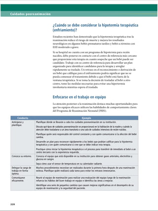 Cuidados posreanimación
¿Cuándo se debe considerar la hipotermia terapéutica
(enfriamiento)?
Estudios recientes han demostrado que la hipotermia terapéutica tras la
reanimación reduce el riesgo de muerte y mejora los resultados
neurológicos en algunos bebés prematuros tardíos y bebés a término con
EHI moderada a grave.
Si su hospital no cuenta con un programa de hipotermia para recién
nacidos, debe ponerse en contacto con el centro de referencia más cercano
que proporcione esta terapia en cuanto sospeche que un bebé puede ser
candidato. Trabaje con su centro de referencia para desarrollar un plan
organizado para identificar candidatos para la terapia y arreglar
rápidamente su traslado. Un retraso en el reconocimiento o derivación de
un bebé que califique para el enfriamiento podría significar que no se
pueda comenzar el tratamiento debido a que el bebé está fuera de la
ventana terapéutica. Si se toma la decisión de trasladar al bebé a otro
centro, tome las medidas necesarias para evitar una hipertermia
involuntaria mientras espera el traslado.
Enfocarse en el trabajo en equipo
La atención posterior a la reanimación destaca muchas oportunidades para
que los equipos eficaces utilicen las habilidades de comportamiento claves
del Programa de Reanimación Neonatal (PRN).
Conducta Ejemplo
Anticípese y
planifique.
Planifique dónde se llevarán a cabo los cuidados posreanimación en su institución.
Discuta qué tipos de cuidados posreanimación se proporcionará en la habitación de la madre y cuándo la
atención debe trasladarse a un área transitoria o una sala de cuidados intensivos de recién nacidos.
Planifique quién será responsable del control constante y con quién comunicarse si la afección del bebé
cambia.
Desarrolle un plan para reconocer rápidamente a los bebés que podrían calificar para la hipotermia
terapéutica y con quién comunicarse si cree que se debe indicar esta terapia.
Practique cómo iniciar la hipotermia terapéutica o el proceso para transferir de inmediato al bebé a un
centro terciario con la experiencia requerida.
Conozca su entorno. Conozca el equipo que está disponible en su institución para obtener gases arteriales, electrolitos y
glucosa en sangre.
Sepa cómo usar el sensor de temperatura en su calentador radiante.
Delegue la carga de
trabajo en forma
óptima.
Muchos procedimientos necesitan ser realizados durante la primera hora después de una reanimación
exitosa. Planifique quién realizará cada tarea para evitar los retrasos innecesarios.
Comuniqúese
eficazmente.
Reunir al equipo de reanimación para realizar una evaluación del equipo luego de la reanimación
refuerza los hábitos del buen trabajo en equipo e identifica las áreas a mejorar.
Identifique una serie de pequeños cambios que causen mejoras significativas en el desempeño de su
equipo de reanimación y la seguridad del paciente.
2 2 0
ERRNVPHGLFRVRUJ
 