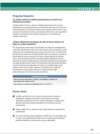 LECCI ON 8
Preguntas frecuentes
¿Se pueden realizar los cuidados posreanimación y el control en la
habitación de la madre?
El lugar donde se llevan a cabo los cuidados posreanimación es menos
importante que asegurar que haya un control adecuado, que se reconozcan
inmediatamente las condiciones médicas que requieran intervención y que
se inicie el tratamiento necesario. En muchas instituciones, esto requerirá el
traslado a una sala de recién nacidos transitoria o a un contexto de
cuidados intensivos.
¿Debería administrarse bicarbonato de sodio de forma rutinaria a los
bebés con acidosis metabólica?
No. Al principio puede parecer que infundir una solución amortiguadora,
como el bicarbonato de sodio, es una intervención útil; sin embargo, no hay
evidencia en la actualidad que apoye esta práctica de rutina. La infusión de
bicarbonato de sodio tiene muchos posibles efectos secundarios. Cuando el
bicarbonato de sodio se mezcla con ácido, se forma dióxido de carbono
(C02). Si los pulmones del bebé no pueden exhalar rápidamente el C 02
adicional, la acidosis puede agravarse. Si bien las mediciones de ácido (pH)
en sangre pueden parecer mejorar, el bicarbonato de sodio puede interferir
con otros sistemas amortiguadores de ácido y en realidad empeorar la
acidosis dentro de las células. Además, la administración rápida de
bicarbonato de sodio puede aumentar el riesgo de hemorragia
intraventricular en los recién nacidos prematuros.
Consideraciones éticas
Una vez que haya reanimado a un bebé, ¿está obligado a continuar las
intervenciones de atención crítica?
Estas preguntas se explorarán detalladamente en la Lección 11.
Puntos claves
O Se debe controlar de cerca y evaluar con frecuencia el esfuerzo
respiratorio, oxigenación, presión arterial, glucosa en sangre,
electrolitos, producción de orina, estado neurològico y temperatura
durante el período neonatal inmediato de un bebé que necesitó
reanimación.
© Tenga cuidado de no calentar de más al bebé durante o después de la
reanimación.
© Si se indica la hipotermia terapéutica, se debe iniciar de inmediato; por
lo tanto, cada unidad de parto debe tener un sistema para identificar
posibles candidatos y contactar los recursos adecuados.
221
ERRNVPHGLFRVRUJ
 