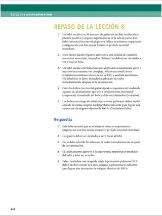 Cuidados posreanimación
REPASO DE LA LECCIÓN 8
1. Un bebé nacido con 36 semanas de gestación recibió ventilación a
presión positiva y oxígeno suplementario en la sala de parto. Este
bebé (necesita)/(no necesita) que se evalúen su esfuerzo respiratorio
y oxigenación con frecuencia durante el período neonatal
inmediato.
2. Si un recién nacido requiere admisión a una unidad de cuidados
intensivos neonatales, los padres (deben)/(no deben) ser alentados a
ver y tocar el bebé.
3. Un bebé nacido a término tuvo una depresión al nacimiento grave y
necesitó una reanimación compleja. Sufrió una insuficiencia
respiratoria continua con retención de CO? y acidosis metabòlica.
(Se debe)/(no se debe) infundir bicarbonato de sodio
inmediatamente después de la reanimación.
4. Entre los bebés con encefalopatía hipóxico-isquémica de moderada
a grave, el calentamiento agresivo y la hipertermia (mejoran)/
(empeoran) el resultado del bebé y debe ser (alentados)/(evitados).
5. Los bebés con riesgo de sufrir hipertensión pulmonar deben recibir
a modo de rutina oxígeno suplementario suficiente para lograr una
saturación de oxígeno objetivo de 100 %. (Verdadero/Falso)
Respuestas
1. Este bebé necesita que se evalúen su esfuerzo respiratorio y
oxigenación con frecuencia durante el período neonatal inmediato.
2. Los padres deben ser alentados a ver y tocar al bebé.
3. No se debe infundir bicarbonato de sodio inmediatamente después
de la reanimación.
4. El calentamiento agresivo y la hipertermia empeoran el resultado
del bebé y debe ser evitados.5
5. Falso. Los bebés con riesgo de sufrir hipertensión pulmonar NO
deben recibir a modo de rutina oxígeno suplementario suficiente
para lograr una saturación de oxígeno objetivo de 100 %.
222
ERRNVPHGLFRVRUJ
 