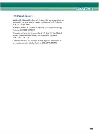 LECCI ÓN 8
Lecturas adicionales
Akinloye O, O’Connell C, Allen AC, El-Naggar W. Post-resuscitation care
for neonates receiving positive pressure ventilation at birth. Pediatrics.
2014;134(4):el057-el062
Aschner JL, Poland RL. Sodium bicarbonate: basically useless therapy.
Pediatrics. 2008;122(4):831-835
Committee on Fetus and Newborn, Papile LA, Baley JE, et al. Clinical
Report: Hypothermia and neonatal encephalopathy. Pediatrics.
2014;133(6): 1146-1150
Committee on Fetus and Newborn. Postnatal glucose homeostasis in
late-preterm and term infants. Pediatrics. 2011;127(3):575-579
ERRNVPHGLFRVRUJ
 