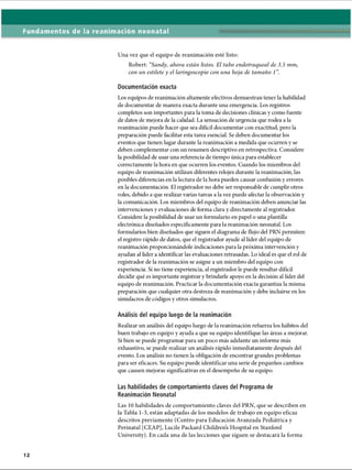 Fundamentos de la reanimación neonatal
Una vez que el equipo de reanimación esté listo:
Robert: “
Sandy, ahora están listos. El tubo endotraqueal de 3.5 mm,
con un estilete y el laringoscopio con una hoja de tamaño 1
Documentación exacta
Los equipos de reanimación altamente efectivos demuestran tener la habilidad
de documentar de manera exacta durante una emergencia. Los registros
completos son importantes para la toma de decisiones clínicas y como fuente
de datos de mejora de la calidad. La sensación de urgencia que rodea a la
reanimación puede hacer que sea difícil documentar con exactitud, pero la
preparación puede facilitar esta tarea esencial. Se deben documentar los
eventos que tienen lugar durante la reanimación a medida que ocurren y se
deben complementar con un resumen descriptivo en retrospectiva. Considere
la posibilidad de usar una referencia de tiempo única para establecer
correctamente la hora en que ocurren los eventos. Cuando los miembros del
equipo de reanimación utilizan diferentes relojes durante la reanimación, las
posibles diferencias en la lectura de la hora pueden causar confusión y errores
en la documentación. El registrador no debe ser responsable de cumplir otros
roles, debido a que realizar varias tareas a la vez puede afectar la observación y
la comunicación. Los miembros del equipo de reanimación deben anunciar las
intervenciones y evaluaciones de forma clara y directamente al registrador.
Considere la posibilidad de usar un formulario en papel o una plantilla
electrónica diseñados específicamente para la reanimación neonatal. Los
formularios bien diseñados que siguen el diagrama de flujo del PRN permiten:
el registro rápido de datos, que el registrador ayude al líder del equipo de
reanimación proporcionándole indicaciones para la próxima intervención y
ayudan al líder a identificar las evaluaciones retrasadas. Lo ideal es que el rol de
registrador de la reanimación se asigne a un miembro del equipo con
experiencia. Si no tiene experiencia, al registrador le puede resultar difícil
decidir qué es importante registrar y brindarle apoyo en la decisión al líder del
equipo de reanimación. Practicar la documentación exacta garantiza la misma
preparación que cualquier otra destreza de reanimación y debe incluirse en los
simulacros de códigos y otros simulacros.
Análisis del equipo luego de la reanimación
Realizar un análisis del equipo luego de la reanimación refuerza los hábitos del
buen trabajo en equipo y ayuda a que su equipo identifique las áreas a mejorar.
Si bien se puede programar para im poco más adelante un informe más
exhaustivo, se puede realizar un análisis rápido inmediatamente después del
evento. Los análisis no tienen la obligación de encontrar grandes problemas
para ser eficaces. Su equipo puede identificar una serie de pequeños cambios
que causen mejoras significativas en el desempeño de su equipo.
Las habilidades de comportamiento claves del Programa de
Reanimación Neonatal
Las 10 habilidades de comportamiento claves del PRN, que se describen en
la Tabla 1-3, están adaptadas de los modelos de trabajo en equipo eficaz
descritos previamente (Centro para Educación Avanzada Pediátrica y
Perinatal [CEAP], Lucile Packard Childrens Hospital en Stanford
University). En cada una de las lecciones que siguen se destacará la forma
ERRNVPHGLFRVRUJ
 