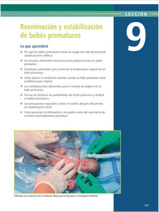 LECCI ÓN
Reanimación y estabilización
de bebés prematuros
Lo que aprenderá
■ Por qué los bebés prematuros tienen un riesgo más alto de presentar
complicaciones médicas
■ Los recursos adicionales necesarios para prepararse para un parto
prematuro
■ Estrategias adicionales para conservar la temperatura corporal de un
bebé prematuro
■ Cómo aplicar la ventilación asistida cuando un bebé prematuro tiene
problemas para respirar
■ Las consideraciones adicionales para el manejo de oxígeno en un
bebé prematuro
■ Formas de disminuir las posibilidades de lesión pulmonar y cerebral
en bebés prematuros
■ Las precauciones especiales a tener en cuenta después del período
de estabilización inicial
■ Cómo presentar la información a los padres antes del nacimiento de
un bebé extremadamente prematuro
(Utilizado con el permiso de la Fundación Mayo para la Educación e Investigación Médica).
225
ERRNVPHGLFRVRUJ
 