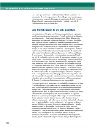 Reanimación y estabilización de bebés prematuros
Los 2 casos que se exponen a continuación describen el nacimiento y la
reanimación de los bebés prematuros. A medida que lea el caso, imagínese
a sí mismo como integrante del equipo de reanimación, desde la previsión
del parto hasta la reanimación, estabilización y traslado a una sala de
cuidados intensivos de recién nacidos.
Caso 1: Estabilización de una bebé prematura
Una mujer ingresa al hospital con 29 semanas de gestación con ruptura de
membranas y trabajo de parto prematuro. Pese a la tocólisis, tiene dilatación
cervical progresiva y el parto vaginal es inminente. El líder del equipo de
reanimación se reúne con el profesional obstétrico y los padres para hablar
sobre el plan de atención. Previendo la posibilidad de una reanimación
compleja, su equipo de reanimación se reúne y revisa el rol de cada miembro
del equipo. Usted identifica a quién será responsable de liderar el equipo,
manejar las vías aéreas, comenzar la ventilación a presión positiva (VPP) de
ser necesario, controlar la frecuencia cardíaca y saturación de oxígeno de la
bebé, realizar la intubación endotraqueal y colocar los catéteres umbilicales
de ser necesario y documentar los eventos a medida que ocurran. Usando
una lista de verificación escrita, su equipo de reanimación se asegura de que
todo el equipo y los suministros que se necesitan para reanimar y estabilizar
un bebé prematuro estén listos para ser utilizados. Un miembro del equipo
conecta una máscara de tamaño para prematuros al reanimador con pieza
en T. La presión inspiratoria pico (PIP) se ajusta a 20 cm de H20 y la presión
positiva al final de la espiración (PEEP) se configura a 5 cm de H20. Luego,
prepara un laringoscopio con una hoja de tamaño 0 y un tubo endotraqueal
de 3.0 mm. El mezclador de oxígeno se ajusta para administrar oxígeno al
30 %. Los integrantes adicionales del equipo aumentan la temperatura de la
sala parto, prenden el calentador radiante, obtienen un envoltorio plástico de
polietileno, activan un colchón térmico y cubren el colchón con una manta
de algodón. El profesional obstétrico prepara una manta cálida.
En el momento del parto, la niña tiene extremidades flexionadas, pero no llora.
El profesional obstétrico la sostiene con una manta cálida y proporciona una
suave estimulación táctil. Las secreciones se succionan cuidadosamente de la
boca y la nariz. Luego de 15 segundos, ella comienza a tener respiraciones
espontáneamente. A los 30 segundos, tiene respiraciones sostenidas y se mueve
activamente. Un ayudante pinza y corta el cordón umbilical 60 segundos
después del nacimiento y se entrega la bebé al equipo de reanimación. Se la
lleva al calentador radiante donde se la coloca sobre el colchón térmico
cubierto por una manta y se la cubre con un envoltorio plástico. Se le coloca un
gorro en la cabeza. La bebé respira regularmente y su frecuencia cardíaca es
mayor a 100 latidos por minuto (lpm), pero respira con dificultad y tiene los
sonidos respiratorios disminuidos. Un miembro del equipo conecta el
oxímetro de pulso a su mano derecha y los electrodos del monitor cardíaco
electrónico (ECG) al pecho. Se administra presión positiva continua en las vías
aéreas (CPAP) con oxígeno al 30 % usando una máscara facial y un
reanimador con pieza en T. Sus sonidos respiratorios y trabajo respiratorio
mejoran, pero la saturación de oxígeno es menor al rango objetivo específico
2 2 6
ERRNVPHGLFRVRUJ
 