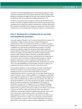 LECCI ÓN 9
en minutos. Se aumenta gradualmente la concentración de oxígeno y su Spo2
comienza a aumentar. Se le colocan puntas nasales de CPAP. Su equipo sigue
ajustando el mezclador de oxígeno de acuerdo con el oxímetro de pulso y, a los
10 minutos de vida, la concentración de oxígeno disminuyó a 21 %.
Se informa a los padres sobre el progreso, tienen la oportunidad de verla y
tocarla y se la lleva a cuidados intensivos de la sala de recién nacidos en una
incubadora para traslado previamente calentada para cuidados adicionales.
Poco después, los miembros de su equipo de reanimación realizan un breve
análisis para revisar la preparación, el trabajo en equipo y la comunicación.
Caso 2. Reanimación y estabilización de una bebé
extremadamente prematura
Una mujer ingresa al hospital con 24 semanas de gestación con ruptura de
membranas y trabajo de parto prematuro. El líder del equipo de
reanimación se reúne con el profesional obstétrico, la madre y su pareja.
Hablan sobre los procedimientos que pueden ser necesarios para reanimar
y estabilizar un recién nacido extremadamente prematuro y los datos
actuales de resultados. Luego de la discusión, desarrollan un plan de
atención según la evaluación de los padres respecto a lo que sea mejor para
su bebé. Los padres y los proveedores de atención médica acuerdan
proporcionarle cuidados médicos intensivos, incluyendo intubación
endotraqueal, compresiones torácicas y medicamentos de emergencia de
ser necesario. Pese a la tocólisis, el trabajo de parto progresa y el parto
vaginal es inminente. Se reúne su equipo de reanimación para una
exposición informativa para el equipo previa a la reanimación para revisar
el rol y las responsabilidades de cada miembro. Preparan el equipo y los
suministros necesarios usando una lista de verificación escrita.
En el momento del parto, la niña está flácida y no llora. El profesional
obstétrico la sostiene con una toalla cálida y proporciona una suave
estimulación táctil. Las secreciones transparentes se succionan
cuidadosamente de la boca y la nariz, pero su tono sigue siendo malo y no
respira. Se pinza y corta el cordón umbilical, y es entregada a un miembro
de su equipo de reanimación. Se la lleva al calentador radiante donde se la
coloca sobre el colchón térmico cubierto por una manta y se la cubre con
un envoltorio plástico, y se le coloca un gorro en la cabeza. La bebé sigue
flácida sin esfuerzo respiratorio. Usted administra VPP usando un
reanimador con pieza en T y oxígeno al 30 %. Un miembro del equipo
conecta el oxímetro de pulso a su muñeca derecha y los electrodos del
monitor ECG a su pecho. Su frecuencia cardíaca es de 60 lpm y su pecho no
se mueve con VPP. Se realiza cada uno de los pasos correctivos de
ventilación, incluyendo el aumento cuidadoso de la presión a 30 cm H20,
pero su frecuencia cardíaca aún no mejora. Se introduce un tubo
endotraqueal de 2.5 mm y se confirma su colocación con un detector de
dióxido de carbono (C02). Se sigue con la ventilación a presión positiva
con el reanimador con pieza en T, los sonidos respiratorios son parejos a
ambos lados y su frecuencia cardíaca aumenta rápidamente. La distancia
227
ERRNVPHGLFRVRUJ
 