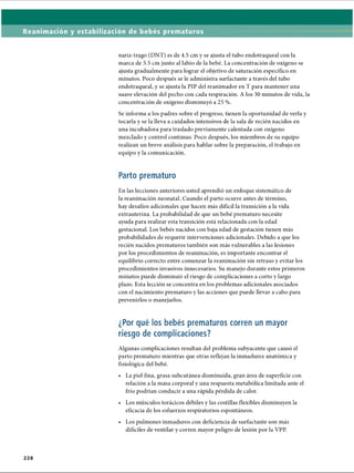 Reanimación y estabilización de bebés prematuros
nariz-trago (DNT) es de 4.5 cm y se ajusta el tubo endotraqueal con la
marca de 5.5 cm junto al labio de la bebé. La concentración de oxígeno se
ajusta gradualmente para lograr el objetivo de saturación específico en
minutos. Poco después se le administra surfactante a través del tubo
endotraqueal, y se ajusta la PIP del reanimador en T para mantener una
suave elevación del pecho con cada respiración. A los 30 minutos de vida, la
concentración de oxígeno disminuyó a 25 %.
Se informa a los padres sobre el progreso, tienen la oportunidad de verla y
tocarla y se la lleva a cuidados intensivos de la sala de recién nacidos en
una incubadora para traslado previamente calentada con oxígeno
mezclado y control continuo. Poco después, los miembros de su equipo
realizan un breve análisis para hablar sobre la preparación, el trabajo en
equipo y la comunicación.
Parto prematuro
En las lecciones anteriores usted aprendió un enfoque sistemático de
la reanimación neonatal. Cuando el parto ocurre antes de término,
hay desafíos adicionales que hacen más difícil la transición a la vida
extrauterina. La probabilidad de que un bebé prematuro necesite
ayuda para realizar esta transición está relacionada con la edad
gestacional. Los bebés nacidos con baja edad de gestación tienen más
probabilidades de requerir intervenciones adicionales. Debido a que los
recién nacidos prematuros también son más vulnerables a las lesiones
por los procedimientos de reanimación, es importante encontrar el
equilibrio correcto entre comenzar la reanimación sin retraso y evitar los
procedimientos invasivos innecesarios. Su manejo durante estos primeros
minutos puede disminuir el riesgo de complicaciones a corto y largo
plazo. Esta lección se concentra en los problemas adicionales asociados
con el nacimiento prematuro y las acciones que puede llevar a cabo para
prevenirlos o manejarlos.
¿Por qué los bebés prematuros corren un mayor
riesgo de complicaciones?
Algunas complicaciones resultan del problema subyacente que causó el
parto prematuro mientras que otras reflejan la inmadurez anatómica y
fisiológica del bebé.
• La piel fina, grasa subcutánea disminuida, gran área de superficie con
relación a la masa corporal y una respuesta metabòlica limitada ante el
frío podrían conducir a una rápida pérdida de calor.
• Los músculos torácicos débiles y las costillas flexibles disminuyen la
eficacia de los esfuerzos respiratorios espontáneos.
• Los pulmones inmaduros con deficiencia de surfactante son más
difíciles de ventilar y corren mayor peligro de lesión por la VPP.
2 2 8
ERRNVPHGLFRVRUJ
 