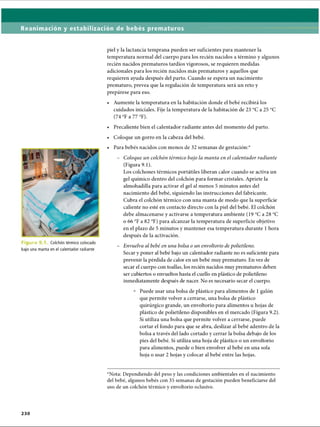 Reanimación y estabilización de bebés prematuros
i u r a Colchón térmico colocado
bajo una manta en el calentador radiante
2 3 0
piel y la lactancia temprana pueden ser suficientes para mantener la
temperatura normal del cuerpo para los recién nacidos a término y algunos
recién nacidos prematuros tardíos vigorosos, se requieren medidas
adicionales para los recién nacidos más prematuros y aquellos que
requieren ayuda después del parto. Cuando se espera un nacimiento
prematuro, prevea que la regulación de temperatura será un reto y
prepárese para eso.
• Aumente la temperatura en la habitación donde el bebé recibirá los
cuidados iniciales. Fije la temperatura de la habitación de 23 °C a 25 °C
(74 °F a 77 °F).
• Precaliente bien el calentador radiante antes del momento del parto.
• Coloque un gorro en la cabeza del bebé.
• Para bebés nacidos con menos de 32 semanas de gestación:*
- Coloque un colchón térmico bajo la manta en el calentador radiante
(Figura 9.1).
Los colchones térmicos portátiles liberan calor cuando se activa un
gel químico dentro del colchón para formar cristales. Apriete la
almohadilla para activar el gel al menos 5 minutos antes del
nacimiento del bebé, siguiendo las instrucciones del fabricante.
Cubra el colchón térmico con una manta de modo que la superficie
caliente no esté en contacto directo con la piel del bebé. El colchón
debe almacenarse y activarse a temperatura ambiente (19 °C a 28 °C
o 66 °F a 82 °F) para alcanzar la temperatura de superficie objetivo
en el plazo de 5 minutos y mantener esa temperatura durante 1 hora
después de la activación.
- Envuelva al bebé en una bolsa o un envoltorio de polietileno.
Secar y poner al bebé bajo un calentador radiante no es suficiente para
prevenir la pérdida de calor en un bebé muy prematuro. En vez de
secar el cuerpo con toallas, los recién nacidos muy prematuros deben
ser cubiertos o envueltos hasta el cuello en plástico de polietileno
inmediatamente después de nacer. No es necesario secar el cuerpo.
° Puede usar una bolsa de plástico para alimentos de 1 galón
que permite volver a cerrarse, una bolsa de plástico
quirúrgico grande, un envoltorio para alimentos u hojas de
plástico de polietileno disponibles en el mercado (Figura 9.2).
Si utiliza una bolsa que permite volver a cerrarse, puede
cortar el fondo para que se abra, deslizar al bebé adentro de la
bolsa a través del lado cortado y cerrar la bolsa debajo de los
pies del bebé. Si utiliza una hoja de plástico o un envoltorio
para alimentos, puede o bien envolver al bebé en una sola
hoja o usar 2 hojas y colocar al bebé entre las hojas.
*Nota: Dependiendo del peso y las condiciones ambientales en el nacimiento
del bebé, algunos bebés con 35 semanas de gestación pueden beneficiarse del
uso de un colchón térmico y envoltorio oclusivo.
ERRNVPHGLFRVRUJ
 