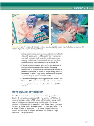 LECCI ÓN 9
A B
F i g u r a 9 .2 Bolsa (A) y envoltorio (B) plástico de polietileno para reducir la pérdida de calor. (Figura 9.2B utilizada con el permiso de la
Fundación Mayo para la Educación e Investigación Médica).
° Es importante mantener al recién nacido totalmente cubierto
durante la reanimación y estabilización. Si el recién nacido
necesita la introducción de un catéter umbilical, corte un
pequeño orificio en el plástico y tire del cordón umbilical a
través del orificio antes que descubrir al recién nacido.
° Controle la temperatura del bebé con frecuencia porque se
han descrito casos de sobrecalentamiento al usar una
combinación de los métodos de calentamiento. Considere la
posibilidad de colocar un sensor de temperatura y cubrir el
sensor en el recién nacido y utilizar el modo de servocontrol
del calentador para ajustar el calor radiante.
° Use una incubadora para traslado previamente calentada si se
trasladará al bebé después de completar los cuidados iniciales.
° Mantenga la temperatura axilar del bebé entre los 36.5 °C y
37.5 °C.
¿Cómo ayuda con la ventilación?
Los bebés prematuros tienen los pulmones inmaduros que pueden ser
difíciles de ventilar y son más susceptibles a las lesiones por VPP. Use el
mismo criterio para iniciar la VPP con un bebé prematuro que aprendió
para un bebé a término (apnea, respiración bloqueada o frecuencia
cardíaca 100 lpm durante 60 segundos a partir del parto pese a los pasos
iniciales). Si el bebé respira espontáneamente y la frecuencia cardíaca es de
al menos 100 lpm, no se requiere VPP. Si el bebé tiene dificultad para
respirar o la saturación de oxígeno se mantiene por debajo del rango
objetivo, la CPAP puede ser útil.
231
ERRNVPHGLFRVRUJ
 