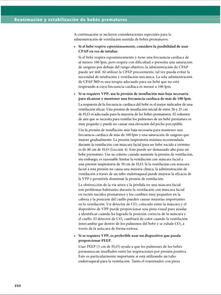 Reanimación y estabilización de bebés prematuros
A continuación se incluyen consideraciones especiales para la
administración de ventilación asistida de bebés prematuros:
Si el bebé respira espontáneamente, considere la posibilidad de usar
CPAP en vez de intubar.
Si el bebé respira espontáneamente y tiene una frecuencia cardíaca de
al menos 100 lpm, pero respira con dificultad o presenta una saturación
de oxígeno por debajo del rango objetivo, la administración de CPAP
puede ser útil. Al utilizar la CPAP precozmente, tal vez pueda evitar la
necesidad de intubación y ventilación mecánica. La sola administración
de CPAP NO es una terapia adecuada para un bebé que no está
respirando o cuya frecuencia cardíaca es menor a 100 lpm.
• Si se requiere VPP, use la presión de insuflación más baja necesaria
para alcanzar y mantener una frecuencia cardíaca de más de 100 lpm.
La respuesta de la frecuencia cardíaca del bebé es el mejor indicador de una
ventilación eficaz. Una presión de insuflación inicial de entre 20 y 25 cm
de H20 es adecuada para la mayoría de los bebés prematuros. El volumen
de aire que se necesita para ventilar los pulmones de un bebé prematuro es
muy pequeño y puede no causar una elevación del pecho perceptible.
Use la presión de insuflación más baja necesaria para mantener una
frecuencia cardíaca de más de 100 lpm y una saturación de oxígeno que
mejore gradualmente. La presión inspiratoria máxima recomendada
durante la ventilación con máscara facial para un bebé nacido a término
es de 40 cm de H20 (Lección 4). Esto puede ser demasiado alto para un
bebé prematuro. Use su criterio cuando aumente la presión de ventilación,
sin embargo, es razonable limitar la ventilación con máscara facial a
una presión inspiratoria de 30 cm de H20. Si la ventilación con máscara
facial a esta presión no causa una mejoría clínica, la administración de
ventilación a través de un tubo endotraqueal puede mejorar la eficacia de
la VPP y permitirle disminuir la presión de ventilación.
La obstrucción de la vía aérea y la pérdida en una máscara facial
son problemas habituales durante la ventilación con máscara facial
en recién nacidos prematuros y los cambios muy pequeños en la
cabeza y la posición del cuello pueden causar mejorías importantes
en la ventilación. Un detector de C 02colocado entre la máscara y el
dispositivo de VPP puede proporcionar una pista visual para ayudar
a identificar cuándo ha logrado la posición correcta de la máscara y
el cuello. El detector de C 02cambiará de color cuando la ventilación
intercambie gas dentro de los pulmones del bebé y se exhale C 02a
través de la máscara de forma exitosa.
Si se requiere VPP, es preferible usar un dispositivo que pueda
proporcionar PEEP.
Usar PEEP (5 cm de H20) ayuda a que los pulmones de los bebés
permanezcan insuflados entre las respiraciones por presión positiva.
Esto es particularmente importante si está utilizando un tubo
endotraqueal para la ventilación. Tanto el reanimador con pieza
ERRNVPHGLFRVRUJ
 