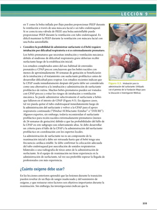 LECCI ON 9
en T como la bolsa inflada por flujo pueden proporcionar PEEP durante
la ventilación a través de una máscara facial o un tubo endotraqueal.
Si se conecta una válvula de PEEP, una bolsa autoinflable puede
proporcionar PEEP durante la ventilación con tubo endotraqueal. Es
difícil mantener la PEEP durante la ventilación con máscara facial con
una bolsa autoinflable.
• Considere la posibilidad de administrar surfactante si el bebé requiere
intubación por dificultad respiratoria o si es extremadamente prematuro.
Los bebés prematuros que necesitan intubación y ventilación mecánica
debido al síndrome de dificultad respiratoria grave deberían recibir
surfactante luego de la estabilización inicial.
Los estudios completados antes del uso habitual de esteroides
prenatales y CPAP precoz concluyeron que los bebés nacidos con
menos de aproximadamente 30 semanas de gestación se beneficiarán
de la intubación y el tratamiento con surfactante profiláctico antes de
desarrollar dificultad para respirar. Los estudios recientes indican que
la CPAP usada inmediatamente después del parto debe ser considerada
como una alternativa a la intubación y administración de surfactante
profiláctico de rutina. Muchos bebés prematuros pueden ser tratados
con CPAP precoz y evitar los riesgos de intubación o ventilación
mecánica. Se puede administrar selectivamente el surfactante a bebés
que fallaron en el intento de CPAP (Figura 9.3). En algunos casos,
tal vez pueda quitar el tubo endotraqueal inmediatamente luego de
la administración del surfactante y volver a la CPAP para el apoyo
respiratorio continuado (“INtubar-SURfactante-Extubar” o “INSURE”).
Algunos expertos, sin embargo, todavía recomiendan el surfactante
profiláctico para recién nacidos extremadamente prematuros (menos
de 26 semanas de gestación) debido a que las probabilidades del fallo de
la CPAP en este subgrupo son relativamente altas. Se debe desarrollar
un criterio para el fallo de la CPAP y la administración del surfactante
profiláctico en coordinación con los expertos locales.
La administración de surfactante no es un componente de la
reanimación inicial y debe ser retrasada hasta que el bebé tenga una
frecuencia cardíaca estable. Se debe confirmar la colocación adecuada
del tubo endotraqueal por auscultación de sonidos respiratorios
bilaterales o una radiografía de tórax antes de la administración de
surfactante. Si el equipo de reanimación no tiene experiencia en la
administración de surfactante, tal vez sea preferible esperar la llegada de
profesionales con más experiencia.
Intubación para la
administración del surfactante. (Utilizado
con el permiso de la Fundación Mayo para
la Educación e Investigación Médica).
¿Cuánto oxígeno debe usar?
L
En las lecciones anteriores aprendió que las lesiones durante la transición
pueden resultar de un flujo de sangre inadecuado y del suministro de
oxígeno, y que restaurar estos factores son objetivos importantes durante la
reanimación. Sin embargo, las investigaciones indican que la
ERRNVPHGLFRVRUJ
 