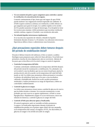 • Use un oxímetro de pulso y gases sanguíneos para controlar y ajustar
la ventilación y la concentración de oxígeno.
Controle continuamente el Spo2hasta que esté seguro de que el bebé
puede mantener una oxigenación normal respirando aire ambiente. Si
el bebé requiere asistencia continua con ventilación, se debe obtener un
gas sanguíneo para guiar la terapia. Los cambios rápidos en los niveles
de C 02pueden aumentar el riesgo de hemorragia. Si su hospital no tiene
los recursos para manejar a bebés prematuros que necesitan ventilación
asistida continua, organice el traslado a una instalación adecuada.
• No infunda líquidos intravenosos rápidamente.
Si se necesita una expansión de volumen, infunda los líquidos
lentamente durante al menos 5 a 10 minutos. Las soluciones intravenosas
hipertónicas deben evitarse o administrarse muy lentamente.
¿Qué precauciones especiales deben tomarse después
del período de estabilización inicial?
Durante el último trimestre del embarazo, el feto se somete a cambios
fisiológicos para prepararse para sobrevivir fuera del útero. Si un bebé nace
prematuro, muchas de estas adaptaciones aún no ocurrieron. Además de
los pasos que se describen en la Lección 8, tenga en cuenta lo siguiente:
• Controlar la temperatura del bebé.
Continúe controlando cuidadosamente la temperatura del bebé después
del período inicial de reanimación y estabilización. Un calentador con
servocontrol o una incubadora que usa un sensor de piel para ajustar la
producción de calor de acuerdo con la temperatura de la piel del bebé
puede ser útil. Los bebés muy prematuros deben permanecer envueltos
en plástico de polietileno hasta que se los pase a una incubadora
calentada y hu¡nidificada. Incluso los recién nacidos prematuros
moderados y tardíos permanecen en riesgo de hipotermia y deben ser
controlados cuidadosamente.
• Controle la glucosa en sangre.
Los bebés muy prematuros tienen menos cantidad de glucosa de reserva
que los bebés nacidos a término. Si se necesita reanimación, es más
probable que estas reservas se agoten rápidamente y el bebé se torne
hipoglucémico. Rápidamente asegure el acceso intravenoso, inicie una
infusión de dextrosa y controle la glucosa en sangre del bebé.
• Controle al bebé para detectar apnea y bradicardia.
El control respiratorio suele ser inestable en bebés prematuros.
La apnea y la bradicardia importantes durante el período de
estabilización pueden ser el primer signo clínico de una anomalía
en la temperatura del cuerpo, el oxígeno, el C 0 2, los electrolitos, la
glucosa en sangre o los niveles de ácido en sangre.
ERRNVPHGLFRVRUJ
 