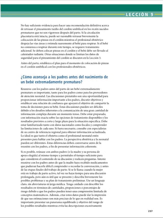 LECCI ÓN 9
No hay suficiente evidencia para hacer una recomendación definitiva acerca
de retrasar el pinzamiento tardío del cordón umbilical en los recién nacidos
prematuros que no son vigorosos después del parto. Si la circulación
placentaria está intacta, puede ser razonable retrasar brevemente la
colocación de las pinzas en el cordón mientras el profesional obstétrico
despeja las vías áreas y estimula suavemente al bebé para respirar. Si el bebé
no comienza a respirar durante este tiempo, se requiere tratamiento
adicional. Se deben colocar pinzas en el cordón y el bebé debe ser llevado al
calentador radiante. Otras situaciones donde se limitan los datos de
seguridad para el pinzamiento del cordón se discuten en la Lección 3.
Antes del parto, establezca el plan para el momento de colocación de pinzas
en el cordón umbilical con los profesionales obstétricos.
¿Cómo aconseja a los padres antes del nacimiento de
un bebé extremadamente prematuro?
Reunirse con los padres antes del parto de un bebé extremadamente
prematuro es importante, tanto para los padres como para los proveedores
de atención neonatal. Las discusiones prenatales son una oportunidad para
proporcionar información importante a los padres, discutir objetivos y
establecer una relación de confianza que apoyará el objetivo de compartir la
toma de decisiones para su bebé. Estas discusiones pueden ser difíciles
debido a los desafíos inherentes a la comunicación de una gran cantidad de
información compleja durante un momento tenso. Debe estar preparado,
con información exacta sobre las opciones de tratamiento disponibles y los
resultados previstos a corto y largo plazo para la situación específica. Debe
estar familiarizado tanto con datos nacionales como locales y comprender
las limitaciones de cada uno. Si fuera necesario, consulte con especialistas
de su centro de referencia regional para obtener información actualizada.
Lo ideal es que tanto el obstetra como el profesional neonatal estén
presentes para hablar con los padres. La perspectiva obstétrica y la neonatal
pueden ser diferentes. Estas diferencias deben conversarse antes de la
reunión con los padres, a fin de presentar información coherente.
Si es posible, reúnase con ambos padres (o la madre y su persona de
apoyo elegida) al mismo tiempo y permítales el tiempo suficiente para
que consideren el contenido de su discusión y realicen preguntas. Intente
reunirse con los padres antes de que la madre haya recibido medicamentos
que pudieran hacerle difícil comprender o recordar la conversación, y antes
de las etapas finales del trabajo de parto. Si se le llama cuando la mujer
está en trabajo de parto activo, tal vez no haya tiempo para una discusión
prolongada, pero aún es útil que se presente y describa brevemente los
posibles problemas y su plan de tratamiento preliminar. Use un lenguaje
claro, sin abreviaturas ni jerga médica. Tenga cuidado con describir los
resultados en términos de cantidades, proporciones o porcentajes de
riesgo debido a que los padres pueden tener una comprensión limitada de
conceptos matemáticos. Además, citar estos datos puede dar la impresión
de que sus estimaciones son más precisas de lo que en realidad son. Es
importante presentar un panorama equilibrado y objetivo del rango de
los posibles resultados mientras evita las descripciones excesivamente
237
ERRNVPHGLFRVRUJ
 