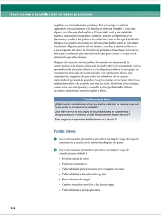 Reanimación y estabilización de bebés prematuros
negativas o extremadamente positivas. Use un intérprete médico
capacitado adecuadamente si la familia no domina el inglés o si incluye
alguien con discapacidad auditiva. El material visual y los materiales
escritos, incluyendo fotografías y gráficos, pueden complementar su
discusión y ayudar a los padres a recordar los temas de los que ha hablado.
Ofrezca a los padres un tiempo en privado para hablar sobre lo que usted
les planteó. Algunos padres tal vez deseen consultar a otros familiares, o
a un integrante del clero. Si el tiempo lo permite, ofrezca hacer una nueva
visita para confirmar que entendieron lo que podría ocurrir y que usted
entiende lo que ellos desean.
Después de reunirse con los padres, documente un resumen de la
conversación en la historia clínica de la madre. Revise lo comentado con los
proveedores de atención obstétrica y los demás miembros de su equipo de
reanimación de la sala de recién nacidos. Si se decidió no iniciar una
reanimación, asegúrese de que todos los miembros de su equipo,
incluyendo el personal de guardia y los proveedores de atención obstétrica,
estén informados y de acuerdo con esta decisión. Si hubiera discrepancias,
convérselas con anticipación y consulte a otros profesionales si fuera
necesario, incluyendo asesores legales y éticos.
Consideraciones éticas
¿Cuáles son las consideraciones éticas que implica la decisión de reanimar o no a un
recién nacido en el umbral de la viabilidad?
¿Qué debe hacer si no está seguro de las probabilidades de supervivencia o
discapacidadgrave al examinar al bebé inmediatamente después de nacer?
Estas preguntas se explorarán detalladamente en la Lección 11.
Puntos claves
O Los recién nacidos prematuros presentan un mayor riesgo de requerir
reanimación y ayuda con la transición después del parto.
o Los recién nacidos prematuros presentan un mayor riesgo de
complicaciones debido a
• Pérdida rápida de calor
• Pulmones inmaduros
• Vulnerabilidad para lesionarse por el oxígeno excesivo
• Vulnerabilidad a las infecciones graves
• Poco volumen de sangre
• Cerebro inmaduro proclive a las hemorragias
• Vulnerabilidad a la hipoglucemia
2 3 8
ERRNVPHGLFRVRUJ
 