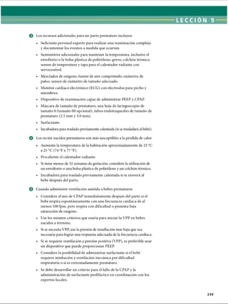 LECCI ÓN 9
© Los recursos adicionales para un parto prematuro incluyen
• Suficiente personal experto para realizar una reanimación compleja
y documentar los eventos a medida que ocurran.
• Suministros adicionales para mantener la temperatura, inclusive el
envoltorio o la bolsa plástica de polietileno, gorro, colchón térmico,
sensor de temperatura y tapa para el calentador radiante con
servocontrol.
• Mezclador de oxígeno, fuente de aire comprimido, oxímetro de
pulso, sensor de oxímetro de tamaño adecuado.
• Monitor cardíaco electrónico (ECG) con electrodos para pecho y
miembros.
• Dispositivo de reanimación capaz de administrar PEEP y CPAP.
• Máscara de tamaño de prematuro, una hoja de laringoscopio de
tamaño 0 (tamaño 00 opcional), tubos endotraqueales de tamaño de
prematuro (2.5 mm y 3.0 mm).
• Surfactante.
• Incubadora para traslado previamente calentada (si se trasladará al bebé).
o Los recién nacidos prematuros son más susceptibles a la pérdida de calor
• Aumente la temperatura de la habitación aproximadamente de 23 °C
a 25 °C (74 °F a 77 °F).
• Precaliente el calentador radiante.
• Si tiene menos de 32 semanas de gestación, considere la utilización de
un envoltorio o una bolsa plástica de polietileno y un colchón térmico.
• Incubadora para traslado previamente calentada si se moverá al
bebé después del parto.
0 Cuando administre ventilación asistida a bebés prematuros
• Considere el uso de CPAP inmediatamente después del parto si el
bebé respira espontáneamente con una frecuencia cardíaca de al
menos 100 lpm, pero respira con dificultad o presenta baja
saturación de oxígeno.
• Use los mismos criterios que usaría para iniciar la VPP en bebés
nacidos a término.
• Si se necesita VPP, use la presión de insuflación más baja que sea
necesaria para lograr una respuesta adecuada de la frecuencia cardíaca.
• Si se requiere ventilación a presión positiva (VPP), es preferible usar
un dispositivo que puede proporcionar PEEP.
• Considere la posibilidad de administrar surfactante si el bebé
requiere intubación y ventilación mecánica por dificultad
respiratoria o si es extremadamente prematuro.
• Se debe desarrollar un criterio para el fallo de la CPAP y la
administración de surfactante profiláctico en coordinación con los
expertos locales.
239
ERRNVPHGLFRVRUJ
 