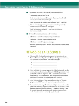 Reanimación y estabilización de bebés prematuros
o Precauciones para reducir el riesgo de lesiones neurológicas
• Manipule al bebé con delicadeza.
• Evite colocar las piernas del bebé a una altura superior a la de la
cabeza (posición de Trendelenburg).
• Evite presiones de las vías aéreas altas durante la VPP o la CPAP
• Use un oxímetro y gases sanguíneos para controlar y ajustar la
ventilación y la concentración de oxígeno.
• Evite las infusiones de líquido y soluciones hipertónicas
intravenosas rápidas.
Q Después de la reanimación de un bebé prematuro
• Monitoree y controle la oxigenación y la ventilación.
• Monitoree y controle la temperatura del bebé.
• Monitoree y controle la glucosa en sangre.
• Controle que no haya apnea ni bradicardia; intervenga rápido de ser
necesario.
REPASO DE LA LECCION 9
1. Ha encendido el calentador radiante antes del nacimiento de un
bebé de 27 semanas de gestación. Mencione los 3 pasos adicionales
que ayudarán a mantener esta temperatura del bebé.
a. ____________________________________
b. ____________________________________
c. ____________________________________
2. Nace un bebé de 30 semanas de gestación. A los 5 minutos de nacido,
respira, tiene una frecuencia cardíaca de 140 latidos por minuto y está
recibiendo CPAP con oxígeno al 30 %. Un oxímetro en su mano
derecha lee 95 % y va en aumento. Debe (disminuir la concentración
de oxígeno)/(comenzar la ventilación a presión positiva).
3. (Una bolsa autoinflable)/(Un reanimador con pieza en T) puede
proporcionar CPAP a un bebé que respira espontáneamente.4
4. Puede disminuir el riesgo de lesión neurològica en un recién nacido
prematuro durante y después de la reanimación (inclinando la cama
de modo que las piernas del bebé estén a una altura superior a la de
la cabeza)/(ajustando la cama de modo que las piernas del bebé
estén a la misma altura o más abajo que la cabeza).
2 4 0
ERRNVPHGLFRVRUJ
 