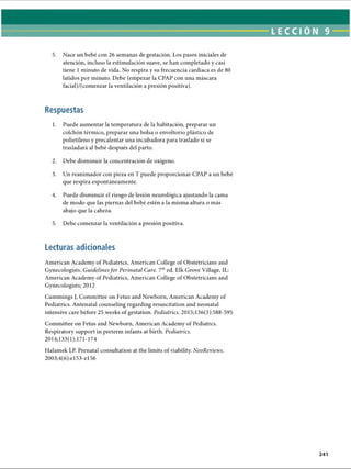 LECCI ÓN 9
5. Nace un bebé con 26 semanas de gestación. Los pasos iniciales de
atención, incluso la estimulación suave, se han completado y casi
tiene 1minuto de vida. No respira y su frecuencia cardíaca es de 80
latidos por minuto. Debe (empezar la CPAP con una máscara
facial)/(comenzar la ventilación a presión positiva).
Respuestas
1. Puede aumentar la temperatura de la habitación, preparar un
colchón térmico, preparar una bolsa o envoltorio plástico de
polietileno y precalentar una incubadora para traslado si se
trasladará al bebé después del parto.
2. Debe disminuir la concentración de oxígeno.
3. Un reanimador con pieza en T puede proporcionar CPAP a un bebé
que respira espontáneamente.
4. Puede disminuir el riesgo de lesión neurològica ajustando la cama
de modo que las piernas del bebé estén a la misma altura o más
abajo que la cabeza.
5. Debe comenzar la ventilación a presión positiva.
Lecturas adicionales
American Academy of Pediatrics, American College of Obstetricians and
Gynecologists. Guidelines for Perinatal Care. 7thed. Elk Grove Village, IL:
American Academy of Pediatrics, American College of Obstetricians and
Gynecologists; 2012
Cummings J, Committee on Fetus and Newborn, American Academy of
Pediatrics. Antenatal counseling regarding resuscitation and neonatal
intensive care before 25 weeks of gestation. Pediatrics. 2015;136(3):588-595
Committee on Fetus and Newborn, American Academy of Pediatrcs.
Respiratory support in preterm infants at birth. Pediatrics.
2014;133(1): 171-174
Halamek LP. Prenatal consultation at the limits of viability. NeoReviews.
2003;4(6):e153-el 56
241
ERRNVPHGLFRVRUJ
 