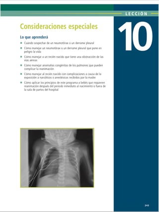 LECCIÓN
Consideraciones especiales
Lo que aprenderá
■ Cuándo sospechar de un neumotorax o un derrame pleural
■ Cómo manejar un neumotorax o un derrame pleural que pone en
peligro la vida
■ Cómo manejar a un recién nacido que tiene una obstrucción de las
vías aéreas
■ Cómo manejar anomalías congénitas de los pulmones que pueden
complicar la reanimación
■ Cómo manejar al recién nacido con complicaciones a causa de la
exposición a narcóticos o anestésicos recibidos por la madre
■ Cómo aplicar los principios de este programa a bebés que requieren
reanimación después del período inmediato al nacimiento o fuera de
la sala de partos del hospital
243
ERRNVPHGLFRVRUJ
 