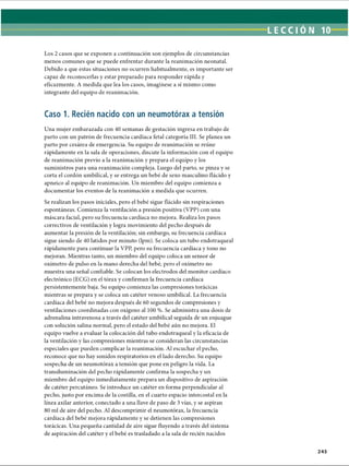 LECCI ÓN 10
Los 2 casos que se exponen a continuación son ejemplos de circunstancias
menos comunes que se puede enfrentar durante la reanimación neonatal.
Debido a que estas situaciones no ocurren habitualmente, es importante ser
capaz de reconocerlas y estar preparado para responder rápida y
eficazmente. A medida que lea los casos, imagínese a sí mismo como
integrante del equipo de reanimación.
Caso 1. Recién nacido con un neumotorax a tensión
Una mujer embarazada con 40 semanas de gestación ingresa en trabajo de
parto con un patrón de frecuencia cardíaca fetal categoría III. Se planea un
parto por cesárea de emergencia. Su equipo de reanimación se reúne
rápidamente en la sala de operaciones, discute la información con el equipo
de reanimación previo a la reanimación y prepara el equipo y los
suministros para una reanimación compleja. Luego del parto, se pinza y se
corta el cordón umbilical, y se entrega un bebé de sexo masculino flácido y
apneico al equipo de reanimación. Un miembro del equipo comienza a
documentar los eventos de la reanimación a medida que ocurren.
Se realizan los pasos iniciales, pero el bebé sigue flácido sin respiraciones
espontáneas. Comienza la ventilación a presión positiva (VPP) con una
máscara facial, pero su frecuencia cardíaca no mejora. Realiza los pasos
correctivos de ventilación y logra movimiento del pecho después de
aumentar la presión de la ventilación; sin embargo, su frecuencia cardíaca
sigue siendo de 40 latidos por minuto (lpm). Se coloca un tubo endotraqueal
rápidamente para continuar la VPP, pero su frecuencia cardíaca y tono no
mejoran. Mientras tanto, un miembro del equipo coloca un sensor de
oxímetro de pulso en la mano derecha del bebé, pero el oxímetro no
muestra una señal confiable. Se colocan los electrodos del monitor cardíaco
electrónico (ECG) en el tórax y confirman la frecuencia cardíaca
persistentemente baja. Su equipo comienza las compresiones torácicas
mientras se prepara y se coloca un catéter venoso umbilical. La frecuencia
cardíaca del bebé no mejora después de 60 segundos de compresiones y
ventilaciones coordinadas con oxígeno al 100 %. Se administra una dosis de
adrenalina intravenosa a través del catéter umbilical seguida de un enjuague
con solución salina normal, pero el estado del bebé aún no mejora. El
equipo vuelve a evaluar la colocación del tubo endotraqueal y la eficacia de
la ventilación y las compresiones mientras se consideran las circunstancias
especiales que pueden complicar la reanimación. Al escuchar el pecho,
reconoce que no hay sonidos respiratorios en el lado derecho. Su equipo
sospecha de un neumotorax a tensión que pone en peligro la vida. La
transiluminación del pecho rápidamente confirma la sospecha y un
miembro del equipo inmediatamente prepara un dispositivo de aspiración
de catéter percutáneo. Se introduce un catéter en forma perpendicular al
pecho, justo por encima de la costilla, en el cuarto espacio intercostal en la
línea axilar anterior, conectado a una llave de paso de 3 vías, y se aspiran
80 mi de aire del pecho. Al descomprimir el neumotorax, la frecuencia
cardíaca del bebé mejora rápidamente y se detienen las compresiones
torácicas. Una pequeña cantidad de aire sigue fluyendo a través del sistema
de aspiración del catéter y el bebé es trasladado a la sala de recién nacidos
245
ERRNVPHGLFRVRUJ
 