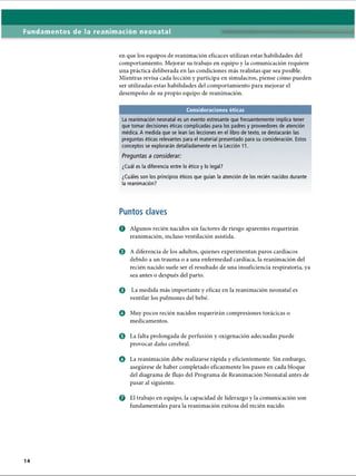 Fundamentos de la reanimación neonatal
en que los equipos de reanimación eficaces utilizan estas habilidades del
comportamiento. Mejorar su trabajo en equipo y la comunicación requiere
una práctica deliberada en las condiciones más realistas que sea posible.
Mientras revisa cada lección y participa en simulacros, piense cómo pueden
ser utilizadas estas habilidades del comportamiento para mejorar el
desempeño de su propio equipo de reanimación.
Consideraciones éticas
La reanimación neonatal es un evento estresante que frecuentemente implica tener
que tomar decisiones éticas complicadas para los padres y proveedores de atención
médica. A medida que se lean las lecciones en el libro de texto, se destacarán las
preguntas éticas relevantes para el material presentado para su consideración. Estos
conceptos se explorarán detalladamente en la Lección 11.
Preguntas a considerar:
¿Cuál es la diferencia entre lo ético y lo legal?
¿Cuáles son los principios éticos que guían la atención de los recién nacidos durante
la reanimación?
Puntos claves
O Algunos recién nacidos sin factores de riesgo aparentes requerirán
reanimación, incluso ventilación asistida.
© A diferencia de los adultos, quienes experimentan paros cardíacos
debido a un trauma o a una enfermedad cardíaca, la reanimación del
recién nacido suele ser el resultado de una insuficiencia respiratoria, ya
sea antes o después del parto.
o La medida más importante y eficaz en la reanimación neonatal es
ventilar los pulmones del bebé.
Q Muy pocos recién nacidos requerirán compresiones torácicas o
medicamentos.
0 La falta prolongada de perfusión y oxigenación adecuadas puede
provocar daño cerebral.
o La reanimación debe realizarse rápida y eficientemente. Sin embargo,
asegúrese de haber completado eficazmente los pasos en cada bloque
del diagrama de flujo del Programa de Reanimación Neonatal antes de
pasar al siguiente.
o El trabajo en equipo, la capacidad de liderazgo y la comunicación son
fundamentales para la reanimación exitosa del recién nacido.
ERRNVPHGLFRVRUJ
 