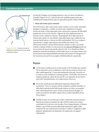 Consideraciones especiales
Figura 10.12. Vía aérea oral para el
despeje de la obstrucción de las vías aéreas
en atresia de coanas
encima de la lengua en la faringe posterior o una vía aérea oral plástica
(Guedel) (Figura 10.12). Cada una de estas medidas proporciona una
estabilización temporal hasta que un especialista pueda evaluar al bebé.
• Otras afecciones poco comunes
Otras afecciones, tales como masas orales, nasales o en el cuello, anomalías
laríngeas y traqueales, y anillos vasculares que comprimen la tráquea
dentro del tórax, se han reportado como causas poco comunes de dificultad
respiratoria en los recién nacidos. Algunas de estas malformaciones se
notarán con los exámenes externos. Dependiendo de la ubicación de la
obstrucción, puede ser muy difícil o imposible lograr una ventilación con
máscara facial exitosa o colocar un tubo endotraqueal. Tal vez se requiera
capacitación y equipo especial para una intubación exitosa. Si la
obstrucción está por encima del nivel de las cuerdas vocales y no puede
ventilar o intubar al bebé, la colocación de una máscara laríngea puede ser
una vía aérea de rescate que puede salvar la vida. Si se identifican dichos
problemas antes del nacimiento, el bebé debe nacer en un lugar donde en la
sala de partos haya disponibilidad inmediata del manejo de emergencia de
las vías aéreas por parte de un equipo multidisciplinario capacitado.
Repaso
O La frecuencia cardíaca de un recién nacido es de 50 latidos por minuto.
No ha mejorado con la ventilación a través de una máscara facial o un
tubo endotraqueal de 3.5 mm adecuadamente colocado. Su pecho no
se mueve con la ventilación a presión positiva. Usted debe (succionar la
tráquea usando un catéter de succión 8F o un aspirador de meconio)/
(proceder inmediatamente con compresiones torácicas).
o Un recién nacido presenta dificultad respiratoria después del
nacimiento. Tiene un maxilar inferior pequeño y paladar hendido. La
dificultad respiratoria del bebé puede mejorar si coloca un pequeño
tubo endotraqueal en la nariz, lo hace avanzar hacia la faringe y lo
coloca en posición (decúbito supina [boca arriba] )/(decúbito prono
[boca abajo]).
o Atendió el parto de un bebé que recibió ventilación a presión positiva
durante los primeros minutos de vida. El bebé mejoró y ha estado
controlado en la sala de recién nacidos. Poco tiempo después, lo llaman
debido a que el bebé presenta dificultad respiratoria aguda. Debe
sospechar de (un neumotórax)/(un defecto cardíaco congènito) y debe
preparar rápidamente (un dispositivo de aspiración con aguja)/
(adrenalina).
2 5 4
ERRNVPHGLFRVRUJ
 