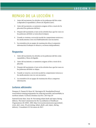 REPASO DE LA LECCION 1
1. Antes del nacimiento, los alvéolos en los pulmones del feto están
(colapsados)/(expandidos) y llenos de (líquido)/(aire).
2. Antes del nacimiento, se suministra oxígeno al feto a través de (la
placenta)/(los pulmones del feto).
3. Después del nacimiento, el aire en los alvéolos hace que los vasos en
los pulmones del bebé se (estrechen)/(relajen).
4. Cuando se reanima a un recién nacido las compresiones torácicas y
los medicamentos (rara vez)/(habitualmente) son necesarios.
5. Los miembros de un equipo de reanimación eficaz (comparten
información)/(trabajan en silencio y en forma independiente).
Respuestas
1. Antes del nacimiento, los alvéolos en los pulmones del feto están
expandidos y llenos de líquido.
2. Antes del nacimiento, se suministra oxígeno al feto a través de la
placenta.
3. Después del nacimiento, el aire en los alvéolos hace que los vasos en
los pulmones del bebé se relajen.
4. Cuando se resucita a un recién nacido las compresiones torácicas y
los medicamentos rara vez son necesarios.
5. Los miembros de un equipo de reanimación eficaz comparten
información.
Lecturas adicionales
Dempsey E, Pammi M, Ryan AC, Barrington KJ. Standardised formal
resuscitation training programmes for reducing mortality and morbidity in
newborn infants. Cochrane Database Syst Rev. 2015 Sep 4;9
Sentinel Event Alert. Issue 30. Preventing infant death and injury during
delivery. The Joint Commission for the Accreditation of Healthcare
Organizations (JCAHO). 2004. http://www.jointcommission.org/sentinel_
event_alert_issue_30_preventing_infant_death_and_injury_during_
delivery/. Consultado el 23 de marzo de 2015
ERRNVPHGLFRVRUJ
 