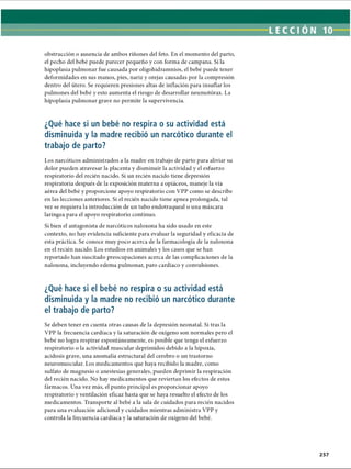 obstrucción o ausencia de ambos riñones del feto. En el momento del parto,
el pecho del bebé puede parecer pequeño y con forma de campana. Si la
hipoplasia pulmonar fue causada por oligohidramnios, el bebé puede tener
deformidades en sus manos, pies, nariz y orejas causadas por la compresión
dentro del útero. Se requieren presiones altas de inflación para insuflar los
pulmones del bebé y esto aumenta el riesgo de desarrollar neumotorax. La
hipoplasia pulmonar grave no permite la supervivencia.
¿Qué hace si un bebé no respira o su actividad está
disminuida y la madre recibió un narcótico durante el
trabajo de parto?
Los narcóticos administrados a la madre en trabajo de parto para aliviar su
dolor pueden atravesar la placenta y disminuir la actividad y el esfuerzo
respiratorio del recién nacido. Si un recién nacido tiene depresión
respiratoria después de la exposición materna a opiáceos, maneje la vía
aérea del bebé y proporcione apoyo respiratorio con VPP como se describe
en las lecciones anteriores. Si el recién nacido tiene apnea prolongada, tal
vez se requiera la introducción de un tubo endotraqueal o una máscara
laríngea para el apoyo respiratorio continuo.
Si bien el antagonista de narcóticos naloxona ha sido usado en este
contexto, no hay evidencia suficiente para evaluar la seguridad y eficacia de
esta práctica. Se conoce muy poco acerca de la farmacología de la naloxona
en el recién nacido. Los estudios en animales y los casos que se han
reportado han suscitado preocupaciones acerca de las complicaciones de la
naloxona, incluyendo edema pulmonar, paro cardíaco y convulsiones.
¿Qué hace si el bebé no respira o su actividad está
disminuida y la madre no recibió un narcótico durante
el trabajo de parto?
Se deben tener en cuenta otras causas de la depresión neonatal. Si tras la
VPP la frecuencia cardíaca y la saturación de oxígeno son normales pero el
bebé no logra respirar espontáneamente, es posible que tenga el esfuerzo
respiratorio o la actividad muscular deprimidos debido a la hipoxia,
acidosis grave, una anomalía estructural del cerebro o un trastorno
neuromuscular. Los medicamentos que haya recibido la madre, como
sulfato de magnesio o anestesias generales, pueden deprimir la respiración
del recién nacido. No hay medicamentos que reviertan los efectos de estos
fármacos. Una vez más, el punto principal es proporcionar apoyo
respiratorio y ventilación eficaz hasta que se haya resuelto el efecto de los
medicamentos. Transporte al bebé a la sala de cuidados para recién nacidos
para una evaluación adicional y cuidados mientras administra VPP y
controla la frecuencia cardíaca y la saturación de oxígeno del bebé.
ERRNVPHGLFRVRUJ
 