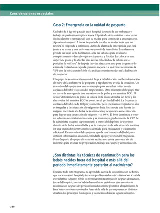 Consideraciones especiales
Caso 2: Emergencia en la unidad de posparto
Un bebé de 3 kg 400 g nació en el hospital después de un embarazo y
trabajo de parto sin complicaciones. El período de transición transcurrió
sin incidentes y permaneció con su madre para comenzar a amamantarse.
Aproximadamente 12 horas después de nacido, su madre nota que no
respira ni responde a estímulos. Activa la alarma de emergencia que está
junto a su cama y una enfermera responde de inmediato. La enfermera
prende las luces de la habitación, abre las sábanas para evaluarlo
completamente y descubre que está apneico y ílácido. Lo coloca en una
superficie plana y le abre las vías aéreas colocándole la cabeza en la
posición de «olfateo”, le despeja las vías aéreas con una pera de goma y lo
estimula frotando su espalda, pero no mejora. La enfermera comienza la
VPP con la bolsa autoinflable y la máscara suministradas en la habitación
de posparto.
El equipo de reanimación neonatal llega a la habitación, recibe información
de parte de la enfermera de posparto y rápidamente evalúa la situación. Un
miembro del equipo usa un estetoscopio para escuchar la frecuencia
cardíaca del bebé y los sonidos respiratorios. Otro miembro del equipo trae
un carro de emergencia con un oxímetro de pulso y un monitor ECG. El
sensor del oxímetro de pulso se coloca en la mano derecha del bebé y los
electrodos del monitor ECG se conectan al pecho del bebé. La frecuencia
cardíaca del bebé es de 80 lpm y aumenta, pero el esfuerzo respiratorio aún
es irregular y la saturación de oxígeno es baja. Se conecta una fuente de
oxígeno mezclado a la bolsa de reanimación y se ajusta la concentración
para lograr una saturación de oxígeno  al 90 %. El bebé comienza a tener
un esfuerzo respiratorio constante y se disminuye gradualmente la VPP. Se
le administra oxígeno suplementario a través del depósito de extremo
abierto de la bolsa autoinflable y se lo transporta a la sala de recién nacidos
en una incubadora previamente calentada para evaluación y tratamiento
adicional. Un miembro del equipo se queda con la madre del bebé para
obtener información adicional, brindarle apoyo y responder preguntas.
Poco después, el equipo de atención realiza una corta presentación de
informes para evaluar su preparación, trabajo en equipo y comunicación.
¿Son distintas las técnicas de reanimación para los
bebés nacidos fuera del hospital o más allá del
período inmediatamente posterior al nacimiento?
Durante todo este programa, ha aprendido acerca de la reanimación de bebés,
que nacieron en el hospital y tuvieron problemas durante la transición a la vida
extrauterina. Algunos bebés tal vez necesiten reanimación después de nacidos,
fuera del hospital, y otros bebés desarrollarán problemas que necesitarán
reanimación después del período inmediatamente posterior al nacimiento. Si
bien los escenarios encontrados fuera de la sala de partos presentan distintos
desafíos, los principios fisiológicos y las medidas básicas siguen siendo los
258
ERRNVPHGLFRVRUJ
 