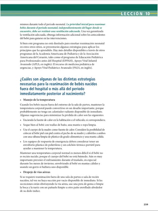 LECCI ÓN 10
mismos durante todo el período neonatal. La prioridad inicialpara reanimar
bebés durante elperíodo neonatal, independientemente del lugar donde se
encuentre, debe ser restituir una ventilación adecuada. Una vez garantizada
la ventilación adecuada, obtenga información adicional sobre los antecedentes
del bebé para guiarse en las intervenciones.
Si bien este programa no está diseñado para enseñar reanimación neonatal
en estos otros sitios, se presentarán algunas estrategias para aplicar los
principios que ha aprendido. Hay más detalles disponibles a través de otros
programas de la Academia Americana de Pediatría y de la Asociación
Americana del Corazón, tales como el programa de Educación Pediátrica
para Profesionales antes del Hospital (EPPAH), Apoyo Vital Infantil
Avanzado (APLS, en inglés): El recurso de medicina pediátrica de
urgencias, y Apoyo Vital Pediátrico Avanzado (PALS, en inglés).
¿Cuáles son algunas de las distintas estrategias
necesarias para la reanimación de bebés nacidos
fuera del hospital o más allá del período
inmediatamente posterior al nacimiento?
• Manejo de la temperatura
Cuando los bebés nacen fuera del entorno de la sala de partos, mantener la
temperatura corporal puede convertirse en un desafío importante, porque
probablemente no tenga un calentador radiante disponible de inmediato.
Algunas sugerencias para minimizar la pérdida de calor son las siguientes:
• Encienda la fuente de calor en la habitación o el vehículo, si correspondiera.
• Seque bien al bebé con toallas de baño, una manta o ropa limpia.
• Use el cuerpo de la madre como fuente de calor. Considere la posibilidad de
colocar al bebé piel con piel contra el pecho de su madre y cubrirlos a ambos
con una sábana limpia de plástico de grado alimenticio y una manta cálida.
• Los equipos de respuesta de emergencia deben considerar tener un
envoltorio plástico de polietileno y un colchón térmico portátil para
ayudar a mantener la temperatura.
Mantener una temperatura corporal normal es menos difícil si el bebé no
es recién nacido, porque el cuerpo del bebé no está húmedo. Aún es muy
importante prevenir el enfriamiento durante el traslado, en especial
durante los meses de invierno, envolviendo al bebé en mantas cálidas y
usando un gorro si hubiera uno disponible.
• Despeje de vías aéreas
Si se requiere reanimación fuera de una sala de partos o sala de recién
nacidos, tal vez no haya succión por vacío disponible de inmediato. Si las
secreciones están obstruyendo la vía aérea, use una pera de goma o limpie
la boca y la nariz con un pañuelo limpio u otro paño enrollado alrededor
de su dedo índice.
259
ERRNVPHGLFRVRUJ
 