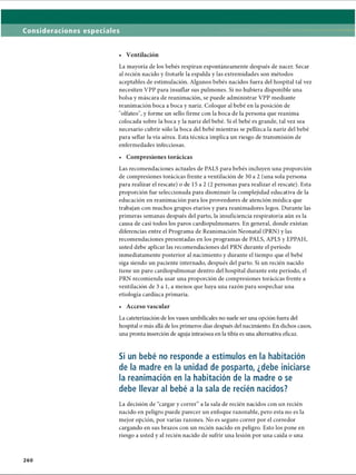 Consideraciones especiales
• Ventilación
La mayoría de los bebés respiran espontáneamente después de nacer. Secar
al recién nacido y frotarle la espalda y las extremidades son métodos
aceptables de estimulación. Algunos bebés nacidos fuera del hospital tal vez
necesiten VPP para insuflar sus pulmones. Si no hubiera disponible una
bolsa y máscara de reanimación, se puede administrar VPP mediante
reanimación boca a boca y nariz. Coloque al bebé en la posición de
olfateo, y forme un sello firme con la boca de la persona que reanima
colocada sobre la boca y la nariz del bebé. Si el bebé es grande, tal vez sea
necesario cubrir sólo la boca del bebé mientras se pellizca la nariz del bebé
para sellar la vía aérea. Esta técnica implica un riesgo de transmisión de
enfermedades infecciosas.
• Compresiones torácicas
Las recomendaciones actuales de PALS para bebés incluyen una proporción
de compresiones torácicas frente a ventilación de 30 a 2 (una sola persona
para realizar el rescate) o de 15 a 2 (2 personas para realizar el rescate). Esta
proporción fue seleccionada para disminuir la complejidad educativa de la
educación en reanimación para los proveedores de atención médica que
trabajan con muchos grupos etarios y para reanimadores legos. Durante las
primeras semanas después del parto, la insuficiencia respiratoria aún es la
causa de casi todos los paros cardiopulmonares. En general, donde existan
diferencias entre el Programa de Reanimación Neonatal (PRN) y las
recomendaciones presentadas en los programas de PALS, APLS y EPPAH,
usted debe aplicar las recomendaciones del PRN durante el período
inmediatamente posterior al nacimiento y durante el tiempo que el bebé
siga siendo un paciente internado, después del parto. Si un recién nacido
tiene un paro cardiopulmonar dentro del hospital durante este período, el
PRN recomienda usar una proporción de compresiones torácicas frente a
ventilación de 3 a 1, a menos que haya una razón para sospechar una
etiología cardíaca primaria.
• Acceso vascular
La cateterización de los vasos umbilicales no suele ser ima opción fuera del
hospital o más allá de los primeros días después del nacimiento. En dichos casos,
una pronta inserción de aguja intraósea en la tibia es una alternativa eficaz.
Si un bebé no responde a estímulos en la habitación
de la madre en la unidad de posparto, ¿debe iniciarse
la reanimación en la habitación de la madre o se
debe llevar al bebé a la sala de recién nacidos?
La decisión de “cargar y correr“ a la sala de recién nacidos con un recién
nacido en peligro puede parecer un enfoque razonable, pero esta no es la
mejor opción, por varias razones. No es seguro correr por el corredor
cargando en sus brazos con un recién nacido en peligro. Esto los pone en
riesgo a usted y al recién nacido de sufrir una lesión por una caída o una
260
ERRNVPHGLFRVRUJ
 