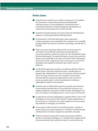 Consideraciones especiales
Puntos claves
O Sospeche de un neumotorax si un bebé no mejora pese a las medidas
de reanimación o si desarrolla repentinamente dificultades
respiratorias graves. En una emergencia, se puede detectar un
neumotorax mediante los sonidos respiratorios disminuidos y el
aumento de la transiluminación en el lado afectado.
0 Sospeche un derrame pleural si el recién nacido tiene dificultad para
respirar y un edema generalizado (hidropesía fetal).
e El neumotorax o el derrame pleural que cause compromiso
cardiorrespiratorio se trata aspirando el aire o líquido con un ensamble
de aguja-catéter-llave de paso conectado a una jeringa e introducido en
el pecho.
o Si hay secreciones espesas que obstruyen las vías aéreas pese a la
colocación correcta del tubo endotraqueal, intente quitar las
secreciones usando un catéter de succión (5F a 8F) introducido a través
del tubo endotraqueal. Si continúa obstruido, succione directamente la
tráquea con un aspirador de meconio conectado al tubo endotraqueal.
No proceda con las compresiones torácicas hasta que la vía aérea esté
despejada y haya logrado la ventilación que insufla y airea los
pulmones.
© La dificultad respiratoria asociada con el síndrome de Pierre Robin se
puede mejorar colocando al bebé boca abajo e introduciendo un
pequeño tubo endotraqueal (2.5 mm) en la nariz de modo que la punta
esté en la faringe. Si esto no da como resultado un movimiento
adecuado del aire, la máscara laríngea puede ser una vía aérea de
rescate que puede salvar la vida. Frecuentemente la intubación
endotraqueal es difícil en esta situación.
o Se puede mejorar la dificultad respiratoria asociada con la atresia de
coanas bilateral introduciendo en la boca del bebé una tetina o un
chupete modificado con la punta cortada, un tubo endotraqueal en la
boca con la punta en la faringe posterior o una vía aérea oral (Guedel).
o Si sospecha de una hernia diafragmática congènita (EDC), evite la VPP
prolongada con una máscara facial. Intube la tráquea rápidamente, en
la sala de partos, e introduzca una sonda orogàstrica con succión para
descomprimir el estómago y los intestinos.
o Si una madre recibió narcóticos en el trabajo de parto y su bebé no
respira, proporcione apoyo respiratorio y ventilación asistida hasta que
el bebé presente un esfuerzo respiratorio espontáneo adecuado.
o Si bien la reanimación fuera de la sala de partos presenta distintos
desafíos, los principios fisiológicos y las medidas básicas siguen siendo
los mismos durante todo el período neonatal. La restitución de una
262
ERRNVPHGLFRVRUJ
 