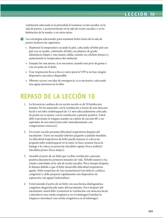 LECCI ÓN 10
ventilación adecuada es la prioridad al reanimar recién nacidos en la
sala de partos, o posteriormente en la sala de recién nacidos, o en la
habitación de la madre, o en otros sitios.
© Las estrategias adicionales para reanimar bebés fuera de la sala de
partos incluyen las siguientes:
• Mantener la temperatura secando la piel, colocando al bebé piel con
piel con su madre, cubriendo al bebé con plástico de grado
alimenticio limpio y una manta cálida, usando un colchón térmico y
aumentando la temperatura del ambiente.
• Limpiar las vías aéreas, si es necesario, usando una pera de goma o
con un paño en el dedo.
• Usar respiración boca a boca y nariz para la VPP si no hay ningún
dispositivo mecánico disponible.
• Obtener acceso vascular de emergencia, si es necesario, colocando
una aguja intraósea en la tibia.
REPASO DE LA LECCION 10
1. La frecuencia cardíaca de un recién nacido es de 50 latidos por
minuto. No ha mejorado con la ventilación a través de una máscara
facial o un tubo endotraqueal de 3.5 mm adecuadamente colocado.
Su pecho no se mueve con la ventilación a presión positiva. Usted
debe (succionar la tráquea usando un catéter de succión 8F o un
aspirador de meconio)/(proceder inmediatamente con
compresiones torácicas).
2. Un recién nacido presenta dificultad respiratoria después del
nacimiento. Tiene un maxilar inferior pequeño y paladar hendido.
La dificultad respiratoria de bebé puede mejorar si coloca un
pequeño tubo endotraqueal en la nariz, lo hace avanzar hacia la
faringe y lo coloca en posición (decúbito supina [boca arriba])/
(decúbito prono [boca abajo]).
3. Atendió el parto de un bebé que recibió ventilación a presión
positiva durante los primeros minutos de vida. El bebé mejoró y ha
estado controlado en la sala de recién nacidos. Poco tiempo después,
lo llaman debido a que el bebé desarrolló dificultad respiratoria
aguda. Debe sospechar de (un neumotórax)/(un defecto cardíaco
congènito) y debe preparar rápidamente (un dispositivo de
aspiración con aguja)/(adrenalina).4
4. Usted atiende el parto de un bebé con una hernia diafragmática
congènita diagnosticada antes del nacimiento. Poco después del
nacimiento, usted debe (comenzar la ventilación con máscara facial
e introducir una sonda orogàstrica en el estómago)/(intubar la
tráquea e introducir una sonda orogàstrica en el estómago).
263
ERRNVPHGLFRVRUJ
 