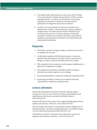 Consideraciones especiales
5. Una madre recibe medicamentos narcóticos para aliviar el dolor
1 hora antes del parto. Después del nacimiento, el bebé no respira
espontáneamente y no mejora con estimulación. Su principal
prioridad es (comenzar la ventilación a presión positiva)/
(administrar el antagonista de narcóticos naloxona).
6. Un bebé se encuentra flácido, de color azul y cianòtico en la
habitación de su madre 12 horas después de un parto vaginal sin
complicaciones. No mejora después recibir estimulación y de
succionar su boca/nariz con una pera de goma. Su principal
prioridad es (restituir una ventilación adecuada comenzando la
ventilación a presión positiva)/(restituir la circulación adecuada
administrando adrenalina).
Respuestas
1. Usted debe succionar la tráquea usando un catéter de succión 8F o
un aspirador de meconio.
2. La dificultad respiratoria del bebé puede mejorar si coloca un
pequeño tubo endotraqueal en la nariz, lo hace avanzar hacia la
faringe y lo coloca en posición decúbito prono (boca abajo).
3. Debe sospechar de un neumotorax y debe preparar rápidamente un
dispositivo de aspiración con aguja.
4. Poco después del nacimiento, usted debe intubar la tráquea e
introducir una sonda orogástrica en el estómago.
5. Su principal prioridad es comenzar la ventilación a presión positiva.
6. Su principal prioridad es restituir una ventilación adecuada
comenzando la ventilación a presión positiva.
Lecturas adicionales
Abrams ME, Meredith KS, Kinnard P, Clark RH. Hydrops fetalis: a
retrospective review of cases reported to a large national database and
identification of risk factors associated with death Pediatrics.
2007;120(l):84-89
Benjamin JR, Bizzarro MJ, Cotton CM. Congenital diaphragmatic hernia:
updates and outcomes. NeoReviews. 2011;12(8):e439-e452
Niwas R, Nadroo AM, Sutija VG, Guadvalli M, Narula P. Malposition of
endotracheal tube: association with pneumothorax in ventilated neonates.
Arch Dis Child Fetal Neonatal Ed. 2007;92(3):F233-234
Chinnadurai S, Goudy SL. Neonatal airway obstruction: overview of
diagnosis and treatment. NeoReviews. 2013;14(3):el28-el37
2 6 4
ERRNVPHGLFRVRUJ
 