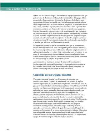 Ética y cuidados al final de la vida
Si bien esta lección está dirigida al miembro del equipo de reanimación que
guía la toma de decisiones médicas, todos los miembros del equipo deben
comprender el razonamiento detrás de las decisiones. Debe haber tanto
apoyo unificado como sea posible para los padres durante este período de
crisis tan personal. Esta lección se refiere a los padres, si bien se reconoce
que a veces la madre o el padre están solos durante la crisis y que, en otros
momentos, contarán con el apoyo del resto de su familia o de sus parejas.
Esta lección se aplica a los proveedores de atención médica que participan
en todos los aspectos de la atención de las mujeres embarazadas y los recién
nacidos, incluidos los proveedores de atención prenatal, los pediatras que
realizan consultas previas a la concepción y prenatales, los proveedores de
atención perinatal de pacientes internadas y los profesionales que atienden
a familias que sufrieron un fallecimiento neonatal.
Es importante reconocer que las recomendaciones que se hacen en esta
lección están determinadas, hasta cierto punto, por el contexto cultural y
los recursos disponibles, y que posiblemente deban ser adaptadas antes de
aplicarse a otras culturas y países. Estas recomendaciones se basaron en los
datos de morbimortalidad disponibles en el momento de la publicación.
Las decisiones respecto al inicio o no de una reanimación deben basarse en
los datos locales y las terapias disponibles actuales.
A continuación se incluye un ejemplo de las consideraciones éticas
involucradas en la reanimación neonatal y cómo pueden proporcionarse
los cuidados al final de la vida. A medida que lea el caso, imagínese a sí
mismo como integrante del equipo de atención médica.
Caso: Bebé que no se puede reanimar
Una mujer ingresa al hospital con 23 semanas de gestación con
contracciones, fiebre y ruptura de membranas con pérdida de líquido
amniótico purulento. Ha recibido atención prenatal constante y la edad de
gestación fue estimada mediante una ecografía del primer trimestre. Usted
se reúne con el proveedor de atención obstétrica y discute los antecedentes
del embarazo. Juntos revisan los datos nacionales y locales actuales que
describen los resultados a corto y largo plazo en esta gestación
extremadamente temprana. Posteriormente, ambos se reúnen con los
padres para brindarles información, discutir los objetivos, explicar las
opciones de tratamiento y desarrollar un plan de atención. Usted les explica
que algunos padres podrían decidir que la reanimación y los cuidados
intensivos no son lo mejor para su bebé en vista del alto riesgo de
morbimortalidad y podrían, en cambio, elegir cuidados paliativos
centrados en el bienestar del bebé después del nacimiento. Después de
considerar el contenido de su conversación, los padres indican: Queremos
que se haga todo si existe alguna posibilidad de que nuestro bebé viva.
Usted documenta su conversación en el registro médico y se reúne con su
equipo de reanimación para revisar el plan de atención.
2 6 6
ERRNVPHGLFRVRUJ
 