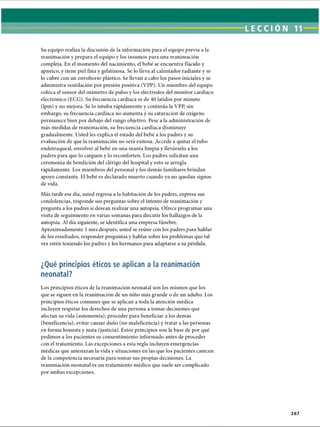 LECCIÓN 11
Su equipo realiza la discusión de la información para el equipo previa a la
reanimación y prepara el equipo y los insumos para una reanimación
compleja. En el momento del nacimiento, el bebé se encuentra flácido y
apneico, y tiene piel fina y gelatinosa. Se lo lleva al calentador radiante y se
lo cubre con un envoltorio plástico. Se llevan a cabo los pasos iniciales y se
administra ventilación por presión positiva (VPP). Un miembro del equipo
coloca el sensor del oxímetro de pulso y los electrodos del monitor cardíaco
electrónico (ECG). Su frecuencia cardíaca es de 40 latidos por minuto
(lpm) y no mejora. Se lo intuba rápidamente y continúa la VPP, sin
embargo, su frecuencia cardíaca no aumenta y su saturación de oxígeno
permanece bien por debajo del rango objetivo. Pese a la administración de
más medidas de reanimación, su frecuencia cardíaca disminuye
gradualmente. Usted les explica el estado del bebé a los padres y su
evaluación de que la reanimación no será exitosa. Accede a quitar el tubo
endotraqueal, envolver al bebé en una manta limpia y llevárselo a los
padres para que lo carguen y lo reconforten. Los padres solicitan una
ceremonia de bendición del clérigo del hospital y esto se arregla
rápidamente. Los miembros del personal y los demás familiares brindan
apoyo constante. El bebé es declarado muerto cuando ya no quedan signos
de vida.
Más tarde ese día, usted regresa a la habitación de los padres, expresa sus
condolencias, responde sus preguntas sobre el intento de reanimación y
pregunta a los padres si desean realizar una autopsia. Ofrece programar una
visita de seguimiento en varias semanas para discutir los hallazgos de la
autopsia. Al día siguiente, se identifica una empresa fúnebre.
Aproximadamente 1mes después, usted se reúne con los padres para hablar
de los resultados, responder preguntas y hablar sobre los problemas que tal
vez estén teniendo los padres y los hermanos para adaptarse a su pérdida.
¿Qué principios éticos se aplican a la reanimación
neonatal?
Los principios éticos de la reanimación neonatal son los mismos que los
que se siguen en la reanimación de un niño más grande o de un adulto. Los
principios éticos comunes que se aplican a toda la atención médica
incluyen respetar los derechos de una persona a tomar decisiones que
afectan su vida (autonomía), proceder para beneficiar a los demás
(beneficencia), evitar causar daño (no maleficencia) y tratar a las personas
en forma honesta y justa (justicia). Estos principios son la base de por qué
pedimos a los pacientes su consentimiento informado antes de proceder
con el tratamiento. Las excepciones a esta regla incluyen emergencias
médicas que amenazan la vida y situaciones en las que los pacientes carecen
de la competencia necesaria para tomar sus propias decisiones. La
reanimación neonatal es un tratamiento médico que suele ser complicado
por ambas excepciones.
267
ERRNVPHGLFRVRUJ
 