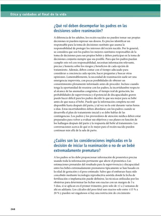 Ética y cuidados al final de la vida
¿Qué rol deben desempeñar los padres en las
decisiones sobre reanimación?
A diferencia de los adultos, los recién nacidos no pueden tomar sus propias
decisiones ni pueden expresar sus deseos. Es preciso identificar un
responsable para la toma de decisiones sustituto que asuma la
responsabilidad de proteger los intereses del recién nacido. Por lo general,
se considera que son los padres los mejores sustitutos responsables de la
toma de decisiones para sus propios bebés y deben participar en la toma de
decisiones conjunta siempre que sea posible. Para que los padres puedan
cumplir este rol con responsabilidad, necesitan información relevante,
precisa y honesta sobre los riesgos y beneficios de cada opción de
tratamiento. Además, deben contar con el tiempo adecuado para
considerar a conciencia cada opción, hacer preguntas y buscar otras
opiniones. Lamentablemente, la necesidad de reanimación suele ser una
emergencia imprevista, con pocas posibilidades de obtener un
consentimiento plenamente informado antes de proceder. Incluso cuando
tenga la oportunidad de reunirse con los padres, la incertidumbre respecto
al alcance de las anomalías congénitas, el tiempo real de gestación, las
probabilidades de supervivencia y el potencial de discapacidades graves
puede hacer difícil para los padres decidir lo que sea mejor para su bebé
antes de que nazca el bebé. Puede que la información completa no esté
disponible hasta después del parto, y tal vez no lo esté durante varias horas
o días. Estas incertidumbres deben abordarse con los padres cuando se
desarrolla el plan de tratamiento inicial y se debe hablar de las
contingencias. Los padres y los proveedores de atención médica deben estar
preparados para volver a evaluar sus objetivos y sus planes en función de
los hallazgos después del parto y la respuesta del bebé al tratamiento. Las
conversaciones acerca de qué es lo mejor para el recién nacido pueden
continuar más allá de la sala de parto.
¿Cuáles son las consideraciones implicadas en la
decisión de iniciar la reanimación o no de un bebé
extremadamente prematuro?
A los padres se les debe proporcionar información de pronóstico precisa
usando toda la información pertinente que afecte el pronóstico. Las
estimaciones prenatales del resultado para la supervivencia y discapacidad
entre los bebés extremadamente prematuros típicamente se han basado en
la edad de gestación y el peso estimado. Salvo que el embarazo haya sido
concebido mediante tecnología reproductiva asistida donde la fecha de
fertilización o implantación puede definirse, las técnicas utilizadas por los
obstetras para determinar las fechas son exactas con un margen de 3 a
5 días, si se aplican en el primer trimestre, pero solo de ±1 a 2 semanas de
ahí en adelante. Los cálculos del peso fetal son exactos solo entre ±15 % a
20 % y pueden ser engañosos si hay una restricción de crecimiento
2 6 8
ERRNVPHGLFRVRUJ
 