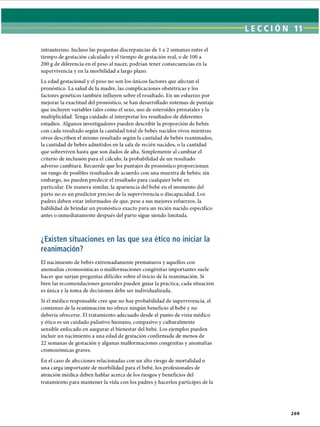 LECCIÓN 11
intrauterino. Incluso las pequeñas discrepancias de 1a 2 semanas entre el
tiempo de gestación calculado y el tiempo de gestación real, o de 100 a
200 g de diferencia en el peso al nacer, podrían tener consecuencias en la
supervivencia y en la morbilidad a largo plazo.
La edad gestacional y el peso no son los únicos factores que afectan el
pronóstico. La salud de la madre, las complicaciones obstétricas y los
factores genéticos también influyen sobre el resultado. En un esfuerzo por
mejorar la exactitud del pronóstico, se han desarrollado sistemas de puntaje
que incluyen variables tales como el sexo, uso de esteroides prenatales y la
multiplicidad. Tenga cuidado al interpretar los resultados de diferentes
estudios. Algunos investigadores pueden describir la proporción de bebés
con cada resultado según la cantidad total de bebés nacidos vivos mientras
otros describen el mismo resultado según la cantidad de bebés reanimados,
la cantidad de bebés admitidos en la sala de recién nacidos, o la cantidad
que sobreviven hasta que son dados de alta. Simplemente al cambiar el
criterio de inclusión para el cálculo, la probabilidad de un resultado
adverso cambiará. Recuerde que los puntajes de pronóstico proporcionan
un rango de posibles resultados de acuerdo con una muestra de bebés; sin
embargo, no pueden predecir el resultado para cualquier bebé en
particular. De manera similar, la apariencia del bebé en el momento del
parto no es un predictor preciso de la supervivencia o discapacidad. Los
padres deben estar informados de que, pese a sus mejores esfuerzos, la
habilidad de brindar un pronóstico exacto para un recién nacido específico
antes o inmediatamente después del parto sigue siendo limitada.
¿Existen situaciones en las que sea ético no iniciar la
reanimación?
El nacimiento de bebés extremadamente prematuros y aquellos con
anomalías cromosómicas o malformaciones congénitas importantes suele
hacer que surjan preguntas difíciles sobre el inicio de la reanimación. Si
bien las recomendaciones generales pueden guiar la práctica, cada situación
es única y la toma de decisiones debe ser individualizada.
Si el médico responsable cree que no hay probabilidad de supervivencia, el
comienzo de la reanimación no ofrece ningún beneficio al bebé y no
debería ofrecerse. El tratamiento adecuado desde el punto de vista médico
y ético es un cuidado paliativo humano, compasivo y culturalmente
sensible enfocado en asegurar el bienestar del bebé. Los ejemplos pueden
incluir un nacimiento a una edad de gestación confirmada de menos de
22 semanas de gestación y algunas malformaciones congénitas y anomalías
cromosómicas graves.
En el caso de afecciones relacionadas con un alto riesgo de mortalidad o
una carga importante de morbilidad para el bebé, los profesionales de
atención médica deben hablar acerca de los riesgos y beneficios del
tratamiento para mantener la vida con los padres y hacerlos partícipes de la
269
ERRNVPHGLFRVRUJ
 
