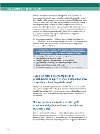 Ética y cuidados al final de la vida
toma de decisiones acerca de si lo mejor para su bebé es intentar la
reanimación. Si tanto los padres como los profesionales coinciden en que
los cuidados médicos intensivos no mejorarán las probabilidades del recién
nacido de sobrevivir a largo plazo o representarán una carga inaceptable, lo
ético es proporcionar cuidados paliativos compasivos y no iniciar la
reanimación. Si las preferencias de los padres sobre la reanimación son, ya
sea desconocidas o inciertas, se debe iniciar la reanimación pendiente de
seguir la discusión. Los ejemplos pueden incluir un nacimiento entre las 22
y 24 semanas de gestación y algunas malformaciones congénitas y
anomalías cromosómicas graves.
La siguiente declaración del Código de Ética Médica (Opinión de AMA
2.215, 2010-2011) de la Asociación Médica Americana (AMA) resume este
enfoque para la toma de decisiones y está avalada por el Programa de
Reanimación Neonatal (PRN).
Lo fundamental a tener en cuenta respecto a las decisiones sobre
el tratamiento para mantener la vida de recién nacidos gravemente
enfermos debe ser lo que es mejor para el recién nacido.
Los factores que deben tenerse en cuenta son los siguientes:
1. Las probabilidades de éxito de la terapia
2. Los riesgos implicados con el tratamiento y sin el tratamiento
3. El grado hasta el cual la terapia, de ser exitosa, prolongaría la vida
4. El dolor y las molestias asociados con la terapia
5. La calidad de vida que se prevé para el recién nacido con y sin tratamiento
¿Qué debe hacer si no está seguro de las
probabilidades de supervivencia o discapacidad grave
al examinar al bebé después de nacer?
Si los padres no están seguros de cómo proceder, o si su examen sugiere
que la evaluación prenatal de discapacidad fue incorrecta, la reanimación
inicial y la estabilización le proporcionan un tiempo adicional para reunir
información clínica más completa y repasar la situación con los padres y
los asesores.
Una vez que haya reanimado a un bebé, ¿está
éticamente obligado a continuar las terapias para
mantener la vida?
No, no está éticamente obligado a continuar las terapias para mantener
la vida. Suspender la reanimación y retirar el tratamiento para mantener
la vida durante y después de la reanimación son éticamente equivalentes. Si
los proveedores de atención médica responsables y los padres determinan
2 7 0
ERRNVPHGLFRVRUJ
 