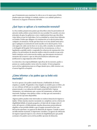 LECCIÓN 11
que el tratamiento para mantener la vida ya no es lo mejor para el bebé,
pueden optar por redirigir el cuidado curativo a un cuidado paliativo y
enfocarse en asegurar el bienestar del bebé.
¿Qué leyes se aplican a la reanimación neonatal?
La ética médica proporciona pautas que describen cómo los proveedores de
atención médica deben actuar dentro de una sociedad. De acuerdo con estos
principios de guía, los gobiernos crean e implementan leyes que describen
cómo deben actuar los individuos. En la actualidad no existen leyes federales
en Estados Unidos que obliguen a la reanimación en la sala de partos bajo
cualquier circunstancia. Puede que haya leyes en el área donde usted ejerce
que se apliquen a la atención de recién nacidos en la sala de partos. Si no
está seguro de cuáles son las leyes en su área, debe consultar al comité ético
o al abogado del hospital. En la mayoría de las circunstancias, es ética y
legalmente aceptable omitir o suspender los esfuerzos de reanimación si los
padres y los proveedores de atención médica están de acuerdo en que sería
inútil continuar con la intervención médica, que únicamente retrasaría el
momento de la muerte o que no ofrecería beneficios suficientes que
justificaran la carga impuesta sobre el bebé.
Los derechos y las responsabilidades específicas de los menores, padres y
parejas no casadas pueden variar entre los estados. Si tiene preguntas
acerca de las reglamentaciones en el lugar donde ejerce, debe reunirse con
el asesor legal de su hospital.
¿Cómo informar a los padres que su bebé está
muriendo?
Su rol es apoyar a los padres siendo honesto y hablándoles de forma
empática y amable. Pregúnteles si han elegido un nombre para su bebé y, de
ser así, refiérase al bebé por su nombre. Explique qué tratamiento le ha
proporcionado y su evaluación del estado actual del bebé. Exprese
claramente y sin eufemismos que, a pesar del tratamiento, su bebé está
muriendo. Explique cómo planea cuidar a su hijo que está muriendo y
cuáles son las opciones disponibles.
Algunos padres pueden estar interesados en realizar donación de órganos o
tejidos. Si bien muchas muertes neonatales no cumplirán con los criterios de
elegibilidad debido al tamaño pequeño o al intervalo de tiempo entre el
retiro del soporte y el fallecimiento, muchas donaciones potencialmente
elegibles se han perdido debido a que el equipo neonatal no hizo una
derivación oportuna a su agencia de obtención de órganos. Cuando se prevé
un fallecimiento neonatal, es importante consultar a su agencia de obtención
de órganos regional respecto a los criterios de elegibilidad para que pueda
aconsejar a los padres acerca de las posibles opciones de donación.
271
ERRNVPHGLFRVRUJ
 