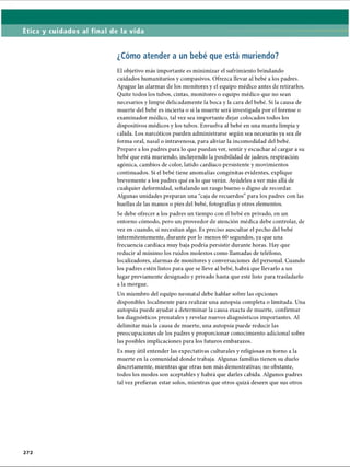 Ética y cuidados al final de la vida
¿Cómo atender a un bebé que está muriendo?
El objetivo más importante es minimizar el sufrimiento brindando
cuidados humanitarios y compasivos. Ofrezca llevar al bebé a los padres.
Apague las alarmas de los monitores y el equipo médico antes de retirarlos.
Quite todos los tubos, cintas, monitores o equipo médico que no sean
necesarios y limpie delicadamente la boca y la cara del bebé. Si la causa de
muerte del bebé es incierta o si la muerte será investigada por el forense o
examinador médico, tal vez sea importante dejar colocados todos los
dispositivos médicos y los tubos. Envuelva al bebé en una manta limpia y
cálida. Los narcóticos pueden administrarse según sea necesario ya sea de
forma oral, nasal o intravenosa, para aliviar la incomodidad del bebé.
Prepare a los padres para lo que puedan ver, sentir y escuchar al cargar a su
bebé que está muriendo, incluyendo la posibilidad de jadeos, respiración
agónica, cambios de color, latido cardíaco persistente y movimientos
continuados. Si el bebé tiene anomalías congénitas evidentes, explique
brevemente a los padres qué es lo que verán. Ayúdeles a ver más allá de
cualquier deformidad, señalando un rasgo bueno o digno de recordar.
Algunas unidades preparan una “caja de recuerdos” para los padres con las
huellas de las manos o pies del bebé, fotografías y otros elementos.
Se debe ofrecer a los padres un tiempo con el bebé en privado, en un
entorno cómodo, pero un proveedor de atención médica debe controlar, de
vez en cuando, si necesitan algo. Es preciso auscultar el pecho del bebé
intermitentemente, durante por lo menos 60 segundos, ya que una
frecuencia cardíaca muy baja podría persistir durante horas. Hay que
reducir al mínimo los ruidos molestos como llamadas de teléfono,
localizadores, alarmas de monitores y conversaciones del personal. Cuando
los padres estén listos para que se lleve al bebé, habrá que llevarlo a un
lugar previamente designado y privado hasta que esté listo para trasladarlo
a la morgue.
Un miembro del equipo neonatal debe hablar sobre las opciones
disponibles localmente para realizar una autopsia completa o limitada. Una
autopsia puede ayudar a determinar la causa exacta de muerte, confirmar
los diagnósticos prenatales y revelar nuevos diagnósticos importantes. Al
delimitar más la causa de muerte, una autopsia puede reducir las
preocupaciones de los padres y proporcionar conocimiento adicional sobre
las posibles implicaciones para los futuros embarazos.
Es muy útil entender las expectativas culturales y religiosas en torno a la
muerte en la comunidad donde trabaja. Algunas familias tienen su duelo
discretamente, mientras que otras son más demostrativas; no obstante,
todos los modos son aceptables y habrá que darles cabida. Algunos padres
tal vez prefieran estar solos, mientras que otros quizá deseen que sus otros
272
ERRNVPHGLFRVRUJ
 