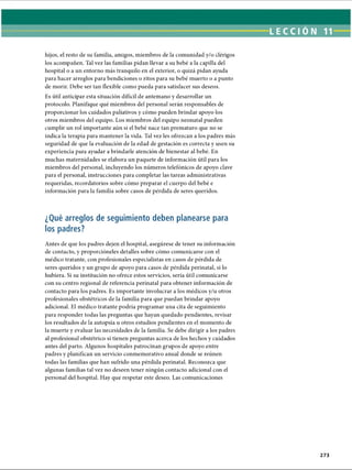LECCIÓN 11
hijos, el resto de su familia, amigos, miembros de la comunidad y/o clérigos
los acompañen. Tal vez las familias pidan llevar a su bebé a la capilla del
hospital o a un entorno más tranquilo en el exterior, o quizá pidan ayuda
para hacer arreglos para bendiciones o ritos para su bebé muerto o a punto
de morir. Debe ser tan flexible como pueda para satisfacer sus deseos.
Es útil anticipar esta situación difícil de antemano y desarrollar un
protocolo. Planifique qué miembros del personal serán responsables de
proporcionar los cuidados paliativos y cómo pueden brindar apoyo los
otros miembros del equipo. Los miembros del equipo neonatal pueden
cumplir un rol importante aún si el bebé nace tan prematuro que no se
indica la terapia para mantener la vida. Tal vez les ofrezcan a los padres más
seguridad de que la evaluación de la edad de gestación es correcta y usen su
experiencia para ayudar a brindarle atención de bienestar al bebé. En
muchas maternidades se elabora un paquete de información útil para los
miembros del personal, incluyendo los números telefónicos de apoyo clave
para el personal, instrucciones para completar las tareas administrativas
requeridas, recordatorios sobre cómo preparar el cuerpo del bebé e
información para la familia sobre casos de pérdida de seres queridos.
¿Qué arreglos de seguimiento deben planearse para
los padres?
Antes de que los padres dejen el hospital, asegúrese de tener su información
de contacto, y proporcióneles detalles sobre cómo comunicarse con el
médico tratante, con profesionales especialistas en casos de pérdida de
seres queridos y un grupo de apoyo para casos de pérdida perinatal, si lo
hubiera. Si su institución no ofrece estos servicios, sería útil comunicarse
con su centro regional de referencia perinatal para obtener información de
contacto para los padres. Es importante involucrar a los médicos y/u otros
profesionales obstétricos de la familia para que puedan brindar apoyo
adicional. El médico tratante podría programar una cita de seguimiento
para responder todas las preguntas que hayan quedado pendientes, revisar
los resultados de la autopsia u otros estudios pendientes en el momento de
la muerte y evaluar las necesidades de la familia. Se debe dirigir a los padres
al profesional obstétrico si tienen preguntas acerca de los hechos y cuidados
antes del parto. Algunos hospitales patrocinan grupos de apoyo entre
padres y planifican un servicio conmemorativo anual donde se reúnen
todas las familias que han sufrido una pérdida perinatal. Reconozca que
algunas familias tal vez no deseen tener ningún contacto adicional con el
personal del hospital. Hay que respetar este deseo. Las comunicaciones
273
ERRNVPHGLFRVRUJ
 